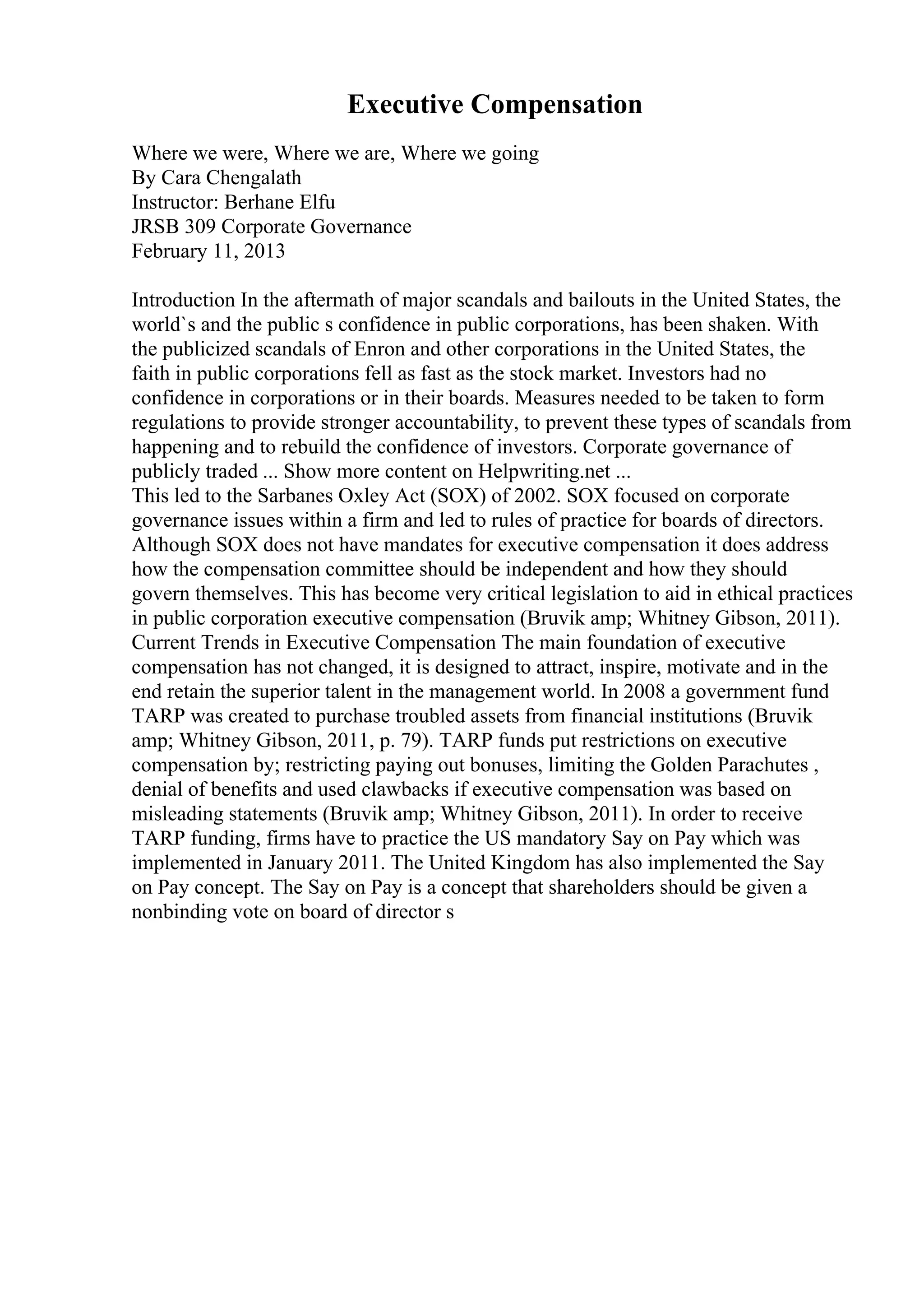 Executive Compensation
Where we were, Where we are, Where we going
By Cara Chengalath
Instructor: Berhane Elfu
JRSB 309 Corporate Governance
February 11, 2013
Introduction In the aftermath of major scandals and bailouts in the United States, the
world`s and the public s confidence in public corporations, has been shaken. With
the publicized scandals of Enron and other corporations in the United States, the
faith in public corporations fell as fast as the stock market. Investors had no
confidence in corporations or in their boards. Measures needed to be taken to form
regulations to provide stronger accountability, to prevent these types of scandals from
happening and to rebuild the confidence of investors. Corporate governance of
publicly traded ... Show more content on Helpwriting.net ...
This led to the Sarbanes Oxley Act (SOX) of 2002. SOX focused on corporate
governance issues within a firm and led to rules of practice for boards of directors.
Although SOX does not have mandates for executive compensation it does address
how the compensation committee should be independent and how they should
govern themselves. This has become very critical legislation to aid in ethical practices
in public corporation executive compensation (Bruvik amp; Whitney Gibson, 2011).
Current Trends in Executive Compensation The main foundation of executive
compensation has not changed, it is designed to attract, inspire, motivate and in the
end retain the superior talent in the management world. In 2008 a government fund
TARP was created to purchase troubled assets from financial institutions (Bruvik
amp; Whitney Gibson, 2011, p. 79). TARP funds put restrictions on executive
compensation by; restricting paying out bonuses, limiting the Golden Parachutes ,
denial of benefits and used clawbacks if executive compensation was based on
misleading statements (Bruvik amp; Whitney Gibson, 2011). In order to receive
TARP funding, firms have to practice the US mandatory Say on Pay which was
implemented in January 2011. The United Kingdom has also implemented the Say
on Pay concept. The Say on Pay is a concept that shareholders should be given a
nonbinding vote on board of director s
 