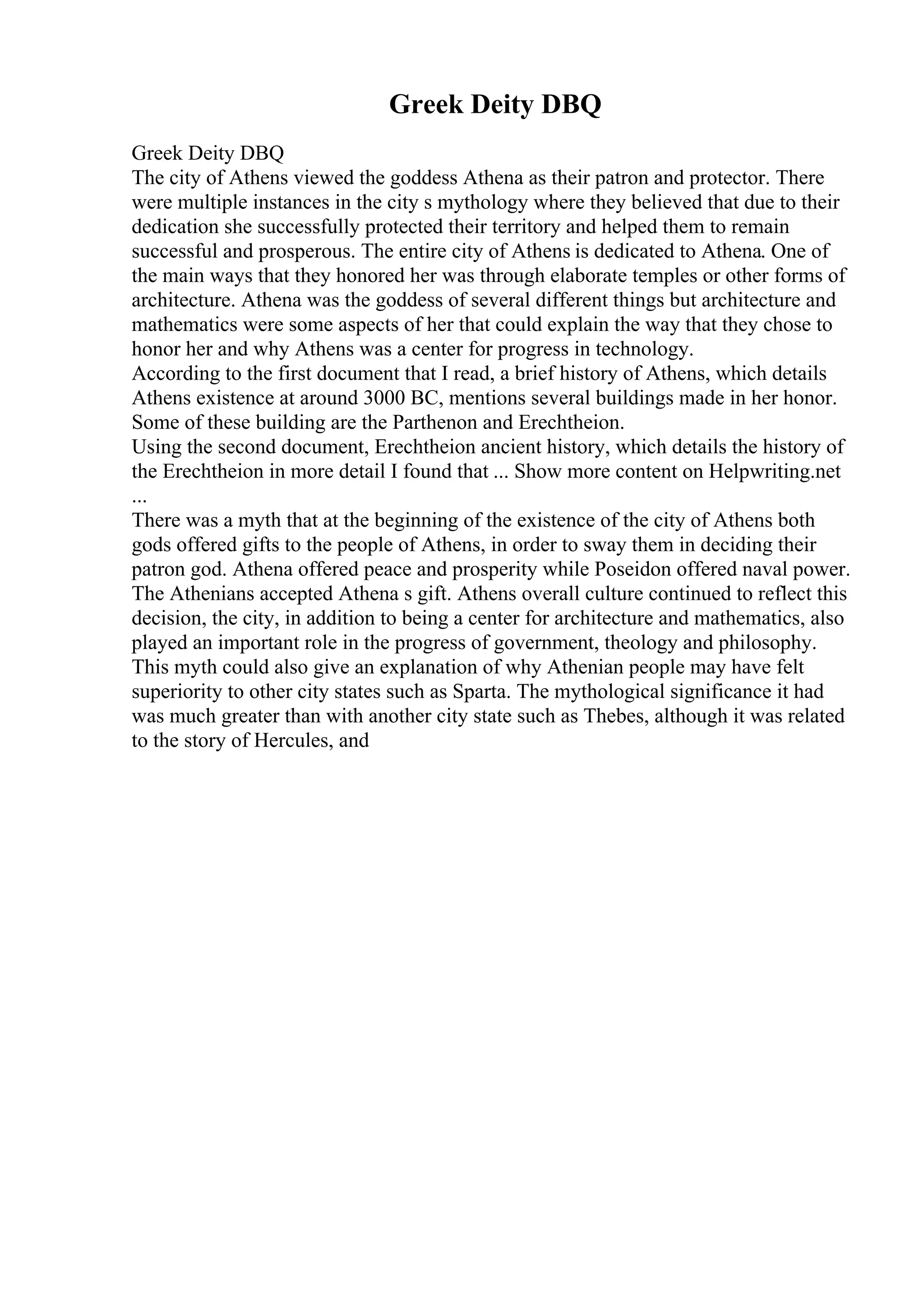 Greek Deity DBQ
Greek Deity DBQ
The city of Athens viewed the goddess Athena as their patron and protector. There
were multiple instances in the city s mythology where they believed that due to their
dedication she successfully protected their territory and helped them to remain
successful and prosperous. The entire city of Athens is dedicated to Athena. One of
the main ways that they honored her was through elaborate temples or other forms of
architecture. Athena was the goddess of several different things but architecture and
mathematics were some aspects of her that could explain the way that they chose to
honor her and why Athens was a center for progress in technology.
According to the first document that I read, a brief history of Athens, which details
Athens existence at around 3000 BC, mentions several buildings made in her honor.
Some of these building are the Parthenon and Erechtheion.
Using the second document, Erechtheion ancient history, which details the history of
the Erechtheion in more detail I found that ... Show more content on Helpwriting.net
...
There was a myth that at the beginning of the existence of the city of Athens both
gods offered gifts to the people of Athens, in order to sway them in deciding their
patron god. Athena offered peace and prosperity while Poseidon offered naval power.
The Athenians accepted Athena s gift. Athens overall culture continued to reflect this
decision, the city, in addition to being a center for architecture and mathematics, also
played an important role in the progress of government, theology and philosophy.
This myth could also give an explanation of why Athenian people may have felt
superiority to other city states such as Sparta. The mythological significance it had
was much greater than with another city state such as Thebes, although it was related
to the story of Hercules, and
 