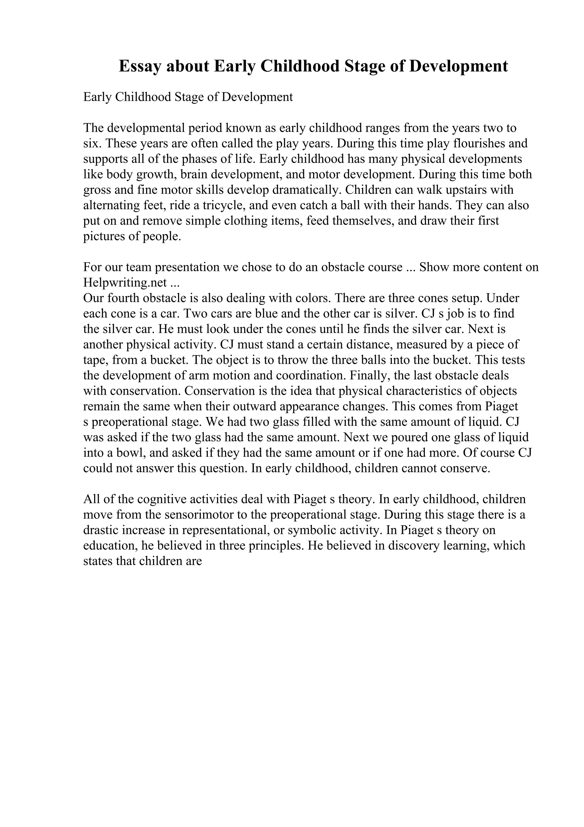 Essay about Early Childhood Stage of Development
Early Childhood Stage of Development
The developmental period known as early childhood ranges from the years two to
six. These years are often called the play years. During this time play flourishes and
supports all of the phases of life. Early childhood has many physical developments
like body growth, brain development, and motor development. During this time both
gross and fine motor skills develop dramatically. Children can walk upstairs with
alternating feet, ride a tricycle, and even catch a ball with their hands. They can also
put on and remove simple clothing items, feed themselves, and draw their first
pictures of people.
For our team presentation we chose to do an obstacle course ... Show more content on
Helpwriting.net ...
Our fourth obstacle is also dealing with colors. There are three cones setup. Under
each cone is a car. Two cars are blue and the other car is silver. CJ s job is to find
the silver car. He must look under the cones until he finds the silver car. Next is
another physical activity. CJ must stand a certain distance, measured by a piece of
tape, from a bucket. The object is to throw the three balls into the bucket. This tests
the development of arm motion and coordination. Finally, the last obstacle deals
with conservation. Conservation is the idea that physical characteristics of objects
remain the same when their outward appearance changes. This comes from Piaget
s preoperational stage. We had two glass filled with the same amount of liquid. CJ
was asked if the two glass had the same amount. Next we poured one glass of liquid
into a bowl, and asked if they had the same amount or if one had more. Of course CJ
could not answer this question. In early childhood, children cannot conserve.
All of the cognitive activities deal with Piaget s theory. In early childhood, children
move from the sensorimotor to the preoperational stage. During this stage there is a
drastic increase in representational, or symbolic activity. In Piaget s theory on
education, he believed in three principles. He believed in discovery learning, which
states that children are
 