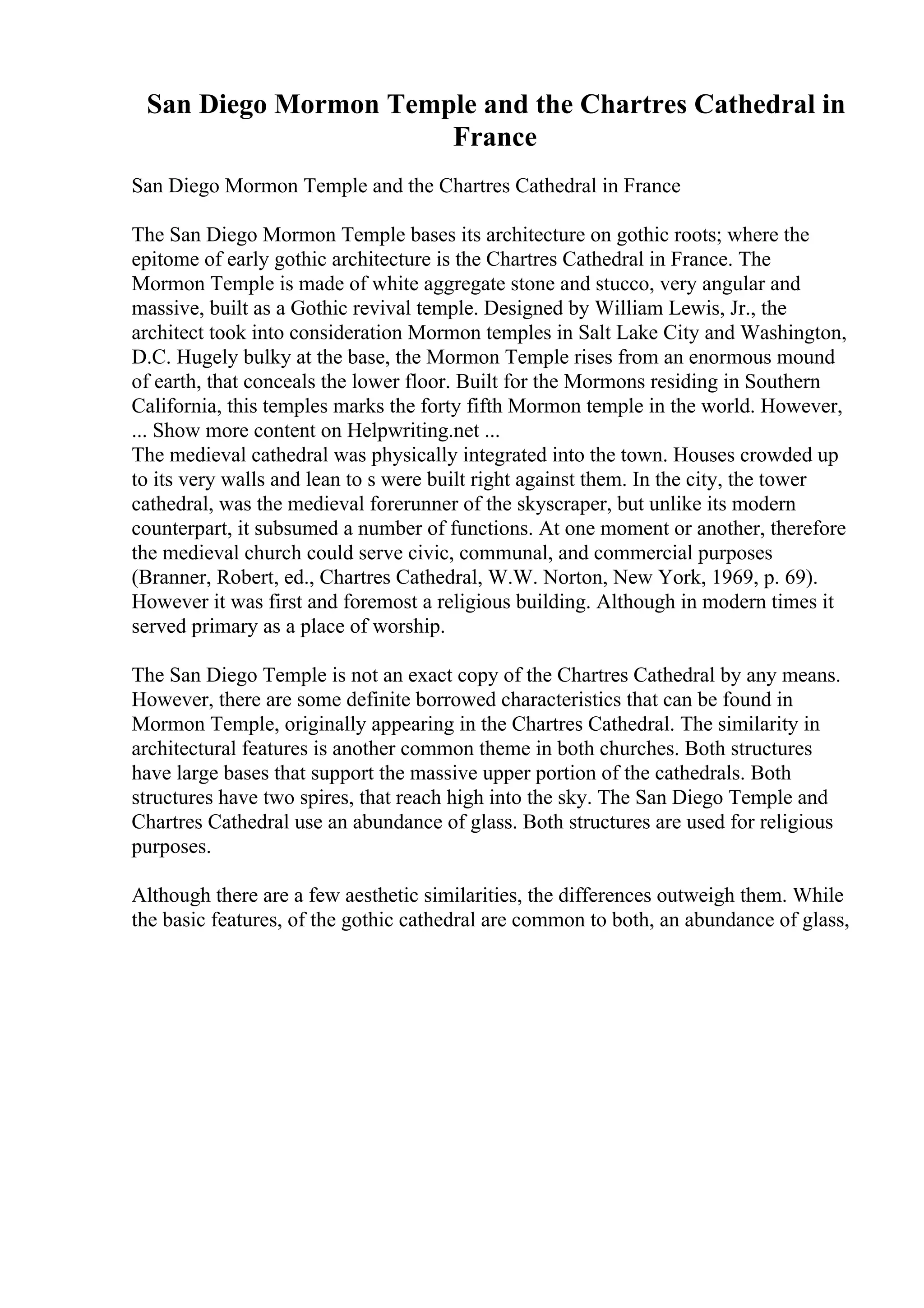 San Diego Mormon Temple and the Chartres Cathedral in
France
San Diego Mormon Temple and the Chartres Cathedral in France
The San Diego Mormon Temple bases its architecture on gothic roots; where the
epitome of early gothic architecture is the Chartres Cathedral in France. The
Mormon Temple is made of white aggregate stone and stucco, very angular and
massive, built as a Gothic revival temple. Designed by William Lewis, Jr., the
architect took into consideration Mormon temples in Salt Lake City and Washington,
D.C. Hugely bulky at the base, the Mormon Temple rises from an enormous mound
of earth, that conceals the lower floor. Built for the Mormons residing in Southern
California, this temples marks the forty fifth Mormon temple in the world. However,
... Show more content on Helpwriting.net ...
The medieval cathedral was physically integrated into the town. Houses crowded up
to its very walls and lean to s were built right against them. In the city, the tower
cathedral, was the medieval forerunner of the skyscraper, but unlike its modern
counterpart, it subsumed a number of functions. At one moment or another, therefore
the medieval church could serve civic, communal, and commercial purposes
(Branner, Robert, ed., Chartres Cathedral, W.W. Norton, New York, 1969, p. 69).
However it was first and foremost a religious building. Although in modern times it
served primary as a place of worship.
The San Diego Temple is not an exact copy of the Chartres Cathedral by any means.
However, there are some definite borrowed characteristics that can be found in
Mormon Temple, originally appearing in the Chartres Cathedral. The similarity in
architectural features is another common theme in both churches. Both structures
have large bases that support the massive upper portion of the cathedrals. Both
structures have two spires, that reach high into the sky. The San Diego Temple and
Chartres Cathedral use an abundance of glass. Both structures are used for religious
purposes.
Although there are a few aesthetic similarities, the differences outweigh them. While
the basic features, of the gothic cathedral are common to both, an abundance of glass,
 