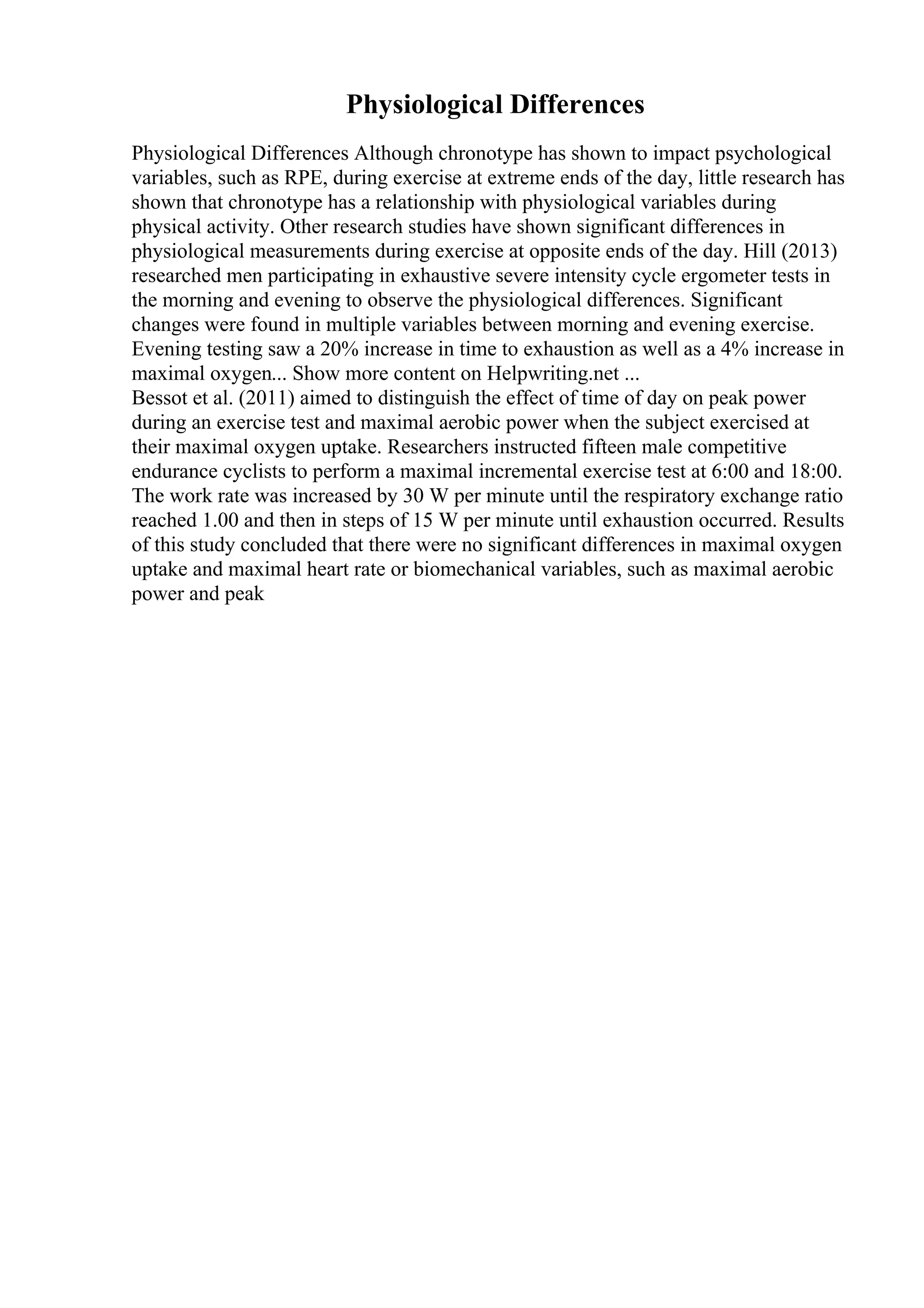 Physiological Differences
Physiological Differences Although chronotype has shown to impact psychological
variables, such as RPE, during exercise at extreme ends of the day, little research has
shown that chronotype has a relationship with physiological variables during
physical activity. Other research studies have shown significant differences in
physiological measurements during exercise at opposite ends of the day. Hill (2013)
researched men participating in exhaustive severe intensity cycle ergometer tests in
the morning and evening to observe the physiological differences. Significant
changes were found in multiple variables between morning and evening exercise.
Evening testing saw a 20% increase in time to exhaustion as well as a 4% increase in
maximal oxygen... Show more content on Helpwriting.net ...
Bessot et al. (2011) aimed to distinguish the effect of time of day on peak power
during an exercise test and maximal aerobic power when the subject exercised at
their maximal oxygen uptake. Researchers instructed fifteen male competitive
endurance cyclists to perform a maximal incremental exercise test at 6:00 and 18:00.
The work rate was increased by 30 W per minute until the respiratory exchange ratio
reached 1.00 and then in steps of 15 W per minute until exhaustion occurred. Results
of this study concluded that there were no significant differences in maximal oxygen
uptake and maximal heart rate or biomechanical variables, such as maximal aerobic
power and peak
 