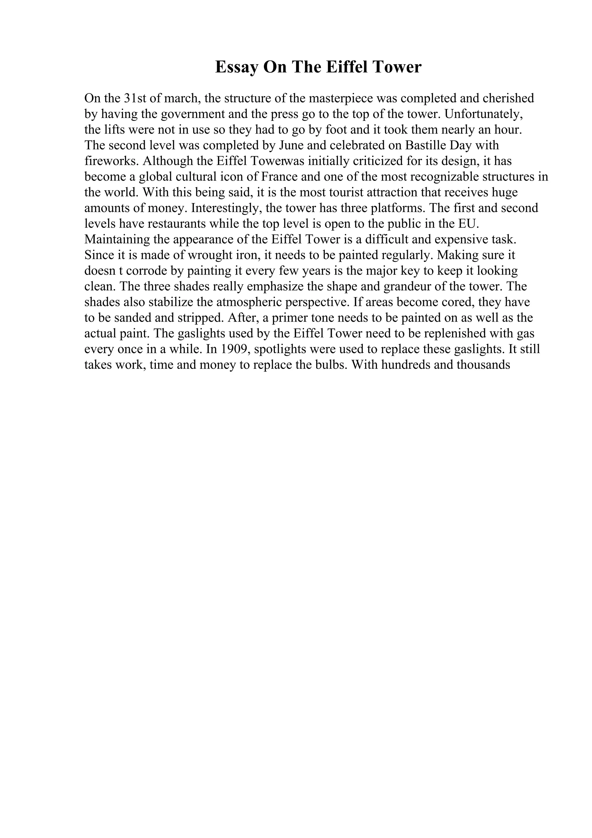 Essay On The Eiffel Tower
On the 31st of march, the structure of the masterpiece was completed and cherished
by having the government and the press go to the top of the tower. Unfortunately,
the lifts were not in use so they had to go by foot and it took them nearly an hour.
The second level was completed by June and celebrated on Bastille Day with
fireworks. Although the Eiffel Towerwas initially criticized for its design, it has
become a global cultural icon of France and one of the most recognizable structures in
the world. With this being said, it is the most tourist attraction that receives huge
amounts of money. Interestingly, the tower has three platforms. The first and second
levels have restaurants while the top level is open to the public in the EU.
Maintaining the appearance of the Eiffel Tower is a difficult and expensive task.
Since it is made of wrought iron, it needs to be painted regularly. Making sure it
doesn t corrode by painting it every few years is the major key to keep it looking
clean. The three shades really emphasize the shape and grandeur of the tower. The
shades also stabilize the atmospheric perspective. If areas become cored, they have
to be sanded and stripped. After, a primer tone needs to be painted on as well as the
actual paint. The gaslights used by the Eiffel Tower need to be replenished with gas
every once in a while. In 1909, spotlights were used to replace these gaslights. It still
takes work, time and money to replace the bulbs. With hundreds and thousands
 