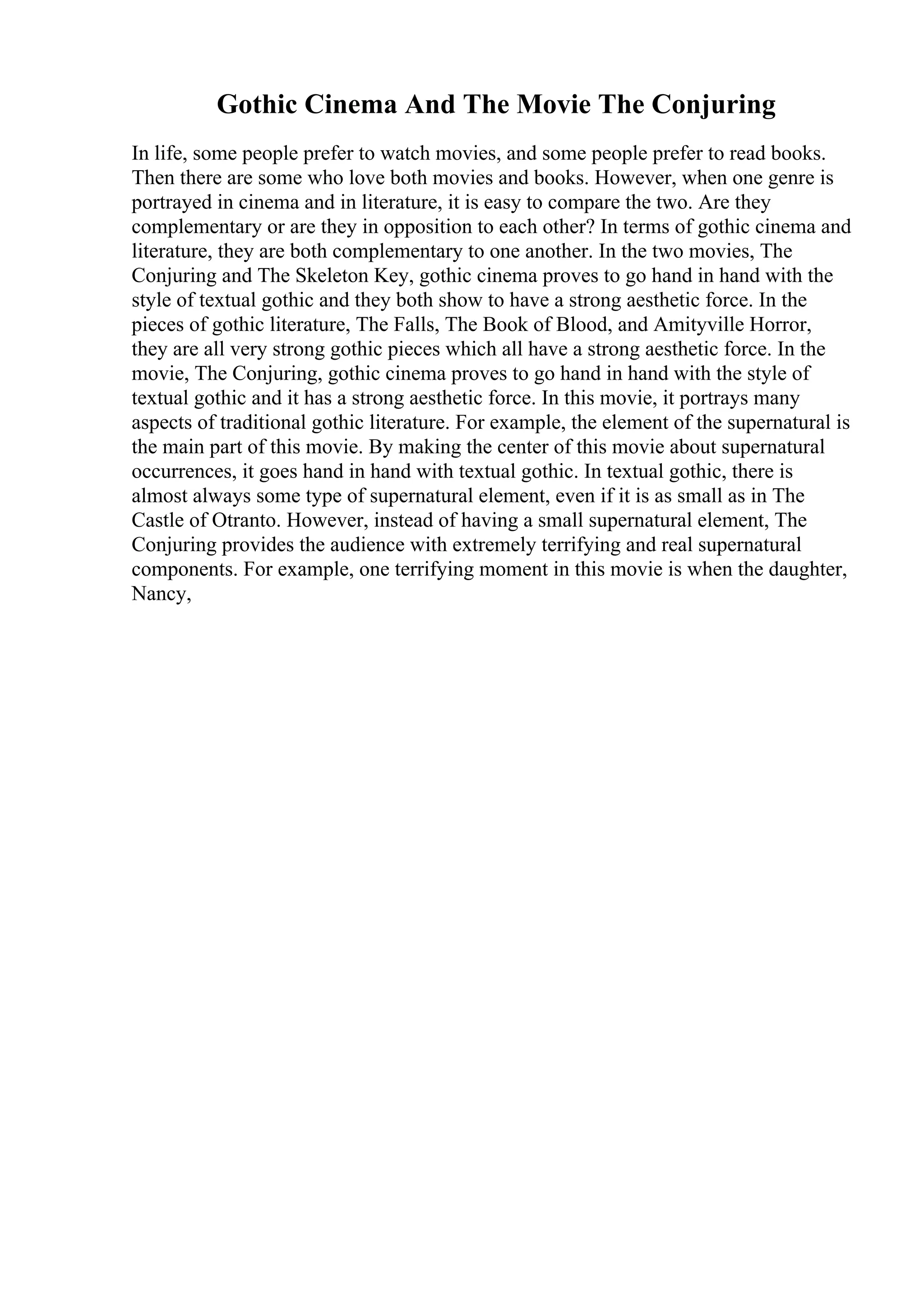 Gothic Cinema And The Movie The Conjuring
In life, some people prefer to watch movies, and some people prefer to read books.
Then there are some who love both movies and books. However, when one genre is
portrayed in cinema and in literature, it is easy to compare the two. Are they
complementary or are they in opposition to each other? In terms of gothic cinema and
literature, they are both complementary to one another. In the two movies, The
Conjuring and The Skeleton Key, gothic cinema proves to go hand in hand with the
style of textual gothic and they both show to have a strong aesthetic force. In the
pieces of gothic literature, The Falls, The Book of Blood, and Amityville Horror,
they are all very strong gothic pieces which all have a strong aesthetic force. In the
movie, The Conjuring, gothic cinema proves to go hand in hand with the style of
textual gothic and it has a strong aesthetic force. In this movie, it portrays many
aspects of traditional gothic literature. For example, the element of the supernatural is
the main part of this movie. By making the center of this movie about supernatural
occurrences, it goes hand in hand with textual gothic. In textual gothic, there is
almost always some type of supernatural element, even if it is as small as in The
Castle of Otranto. However, instead of having a small supernatural element, The
Conjuring provides the audience with extremely terrifying and real supernatural
components. For example, one terrifying moment in this movie is when the daughter,
Nancy,
 