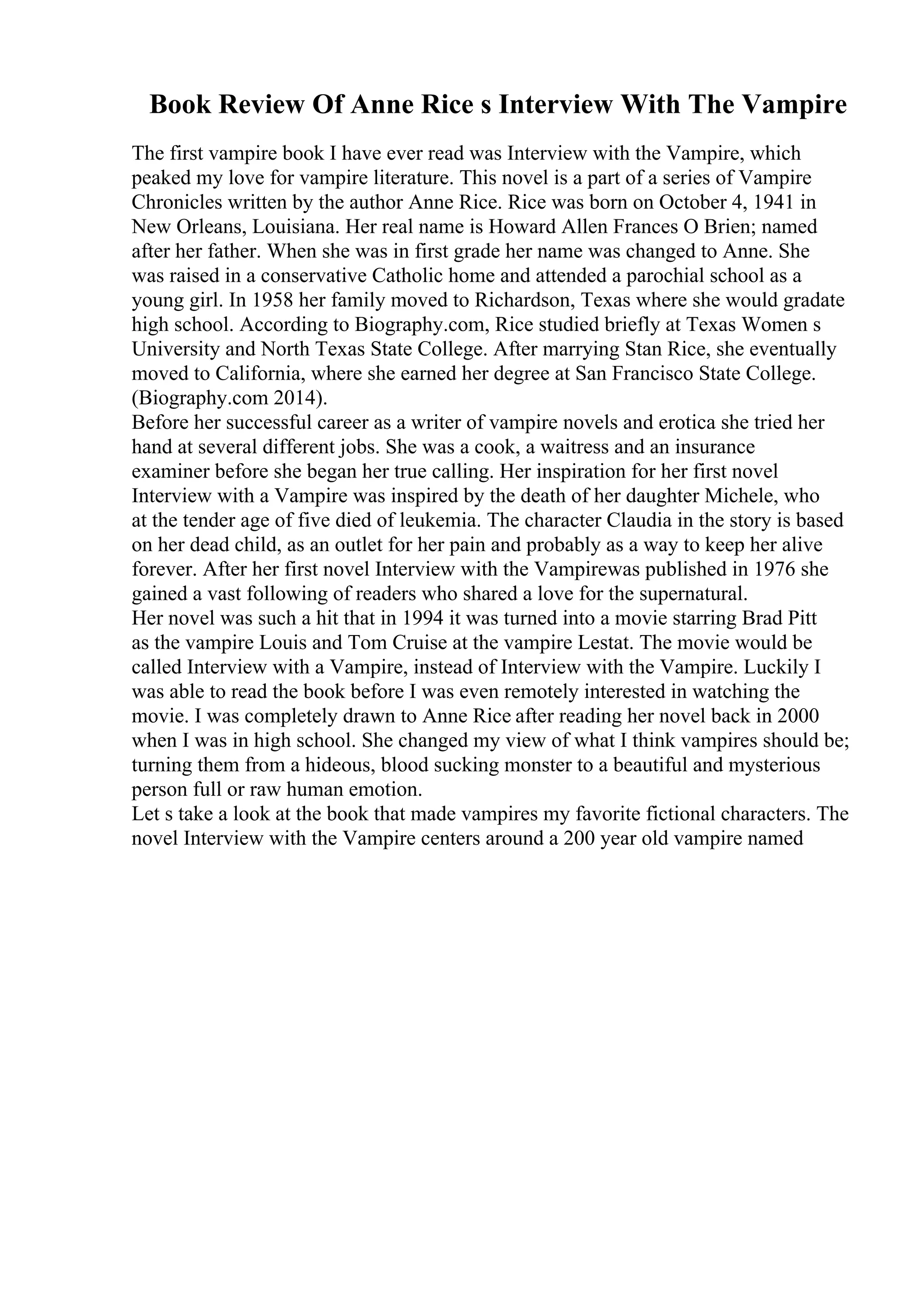 Book Review Of Anne Rice s Interview With The Vampire
The first vampire book I have ever read was Interview with the Vampire, which
peaked my love for vampire literature. This novel is a part of a series of Vampire
Chronicles written by the author Anne Rice. Rice was born on October 4, 1941 in
New Orleans, Louisiana. Her real name is Howard Allen Frances O Brien; named
after her father. When she was in first grade her name was changed to Anne. She
was raised in a conservative Catholic home and attended a parochial school as a
young girl. In 1958 her family moved to Richardson, Texas where she would gradate
high school. According to Biography.com, Rice studied briefly at Texas Women s
University and North Texas State College. After marrying Stan Rice, she eventually
moved to California, where she earned her degree at San Francisco State College.
(Biography.com 2014).
Before her successful career as a writer of vampire novels and erotica she tried her
hand at several different jobs. She was a cook, a waitress and an insurance
examiner before she began her true calling. Her inspiration for her first novel
Interview with a Vampire was inspired by the death of her daughter Michele, who
at the tender age of five died of leukemia. The character Claudia in the story is based
on her dead child, as an outlet for her pain and probably as a way to keep her alive
forever. After her first novel Interview with the Vampirewas published in 1976 she
gained a vast following of readers who shared a love for the supernatural.
Her novel was such a hit that in 1994 it was turned into a movie starring Brad Pitt
as the vampire Louis and Tom Cruise at the vampire Lestat. The movie would be
called Interview with a Vampire, instead of Interview with the Vampire. Luckily I
was able to read the book before I was even remotely interested in watching the
movie. I was completely drawn to Anne Rice after reading her novel back in 2000
when I was in high school. She changed my view of what I think vampires should be;
turning them from a hideous, blood sucking monster to a beautiful and mysterious
person full or raw human emotion.
Let s take a look at the book that made vampires my favorite fictional characters. The
novel Interview with the Vampire centers around a 200 year old vampire named
 