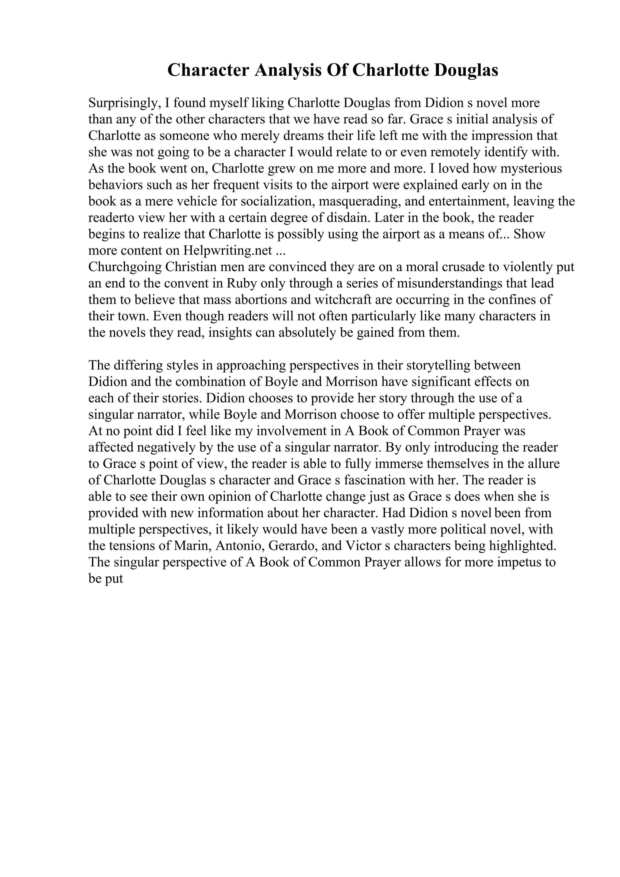 Character Analysis Of Charlotte Douglas
Surprisingly, I found myself liking Charlotte Douglas from Didion s novel more
than any of the other characters that we have read so far. Grace s initial analysis of
Charlotte as someone who merely dreams their life left me with the impression that
she was not going to be a character I would relate to or even remotely identify with.
As the book went on, Charlotte grew on me more and more. I loved how mysterious
behaviors such as her frequent visits to the airport were explained early on in the
book as a mere vehicle for socialization, masquerading, and entertainment, leaving the
readerto view her with a certain degree of disdain. Later in the book, the reader
begins to realize that Charlotte is possibly using the airport as a means of... Show
more content on Helpwriting.net ...
Churchgoing Christian men are convinced they are on a moral crusade to violently put
an end to the convent in Ruby only through a series of misunderstandings that lead
them to believe that mass abortions and witchcraft are occurring in the confines of
their town. Even though readers will not often particularly like many characters in
the novels they read, insights can absolutely be gained from them.
The differing styles in approaching perspectives in their storytelling between
Didion and the combination of Boyle and Morrison have significant effects on
each of their stories. Didion chooses to provide her story through the use of a
singular narrator, while Boyle and Morrison choose to offer multiple perspectives.
At no point did I feel like my involvement in A Book of Common Prayer was
affected negatively by the use of a singular narrator. By only introducing the reader
to Grace s point of view, the reader is able to fully immerse themselves in the allure
of Charlotte Douglas s character and Grace s fascination with her. The reader is
able to see their own opinion of Charlotte change just as Grace s does when she is
provided with new information about her character. Had Didion s novel been from
multiple perspectives, it likely would have been a vastly more political novel, with
the tensions of Marin, Antonio, Gerardo, and Victor s characters being highlighted.
The singular perspective of A Book of Common Prayer allows for more impetus to
be put
 