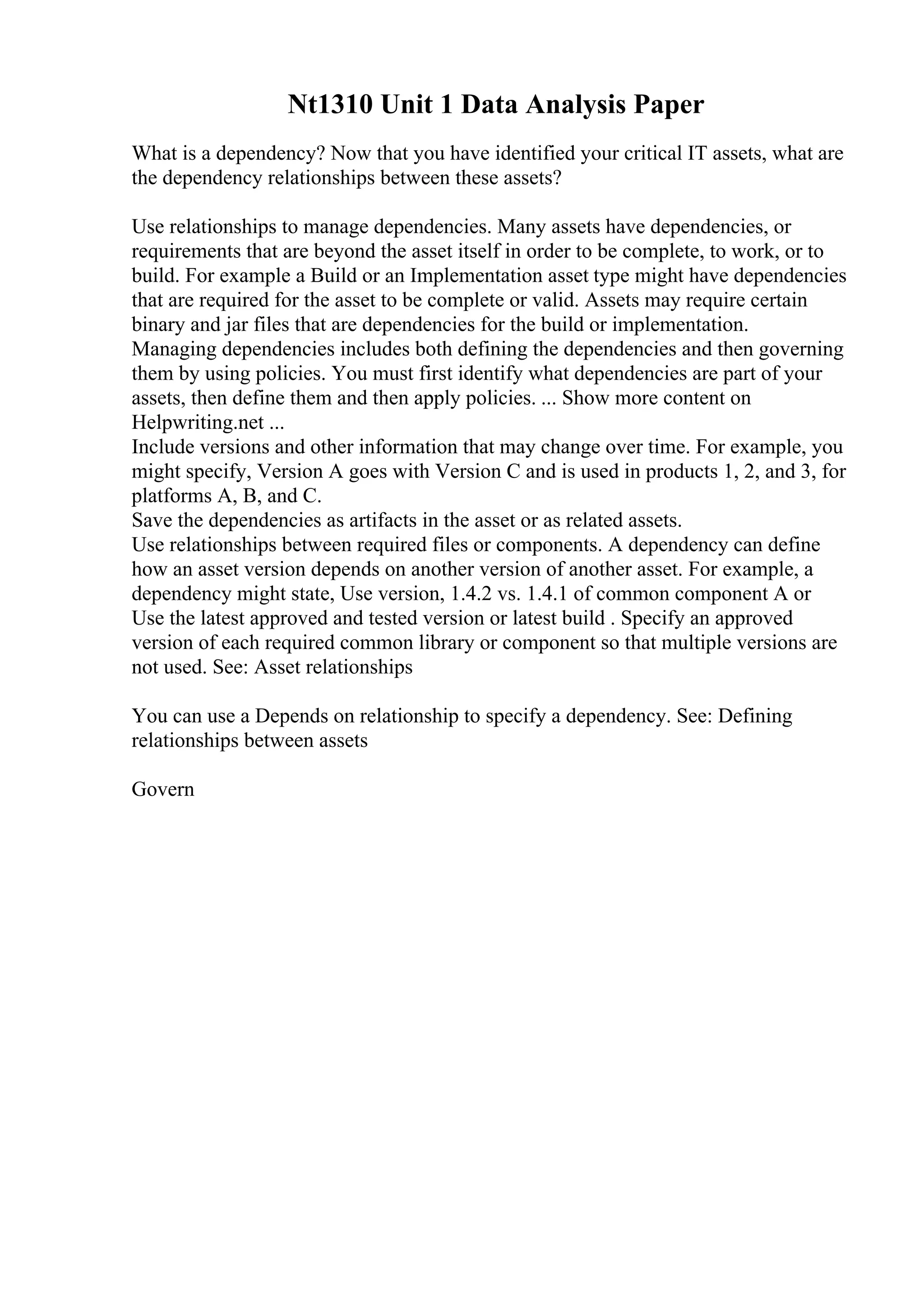 Nt1310 Unit 1 Data Analysis Paper
What is a dependency? Now that you have identified your critical IT assets, what are
the dependency relationships between these assets?
Use relationships to manage dependencies. Many assets have dependencies, or
requirements that are beyond the asset itself in order to be complete, to work, or to
build. For example a Build or an Implementation asset type might have dependencies
that are required for the asset to be complete or valid. Assets may require certain
binary and jar files that are dependencies for the build or implementation.
Managing dependencies includes both defining the dependencies and then governing
them by using policies. You must first identify what dependencies are part of your
assets, then define them and then apply policies. ... Show more content on
Helpwriting.net ...
Include versions and other information that may change over time. For example, you
might specify, Version A goes with Version C and is used in products 1, 2, and 3, for
platforms A, B, and C.
Save the dependencies as artifacts in the asset or as related assets.
Use relationships between required files or components. A dependency can define
how an asset version depends on another version of another asset. For example, a
dependency might state, Use version, 1.4.2 vs. 1.4.1 of common component A or
Use the latest approved and tested version or latest build . Specify an approved
version of each required common library or component so that multiple versions are
not used. See: Asset relationships
You can use a Depends on relationship to specify a dependency. See: Defining
relationships between assets
Govern
 