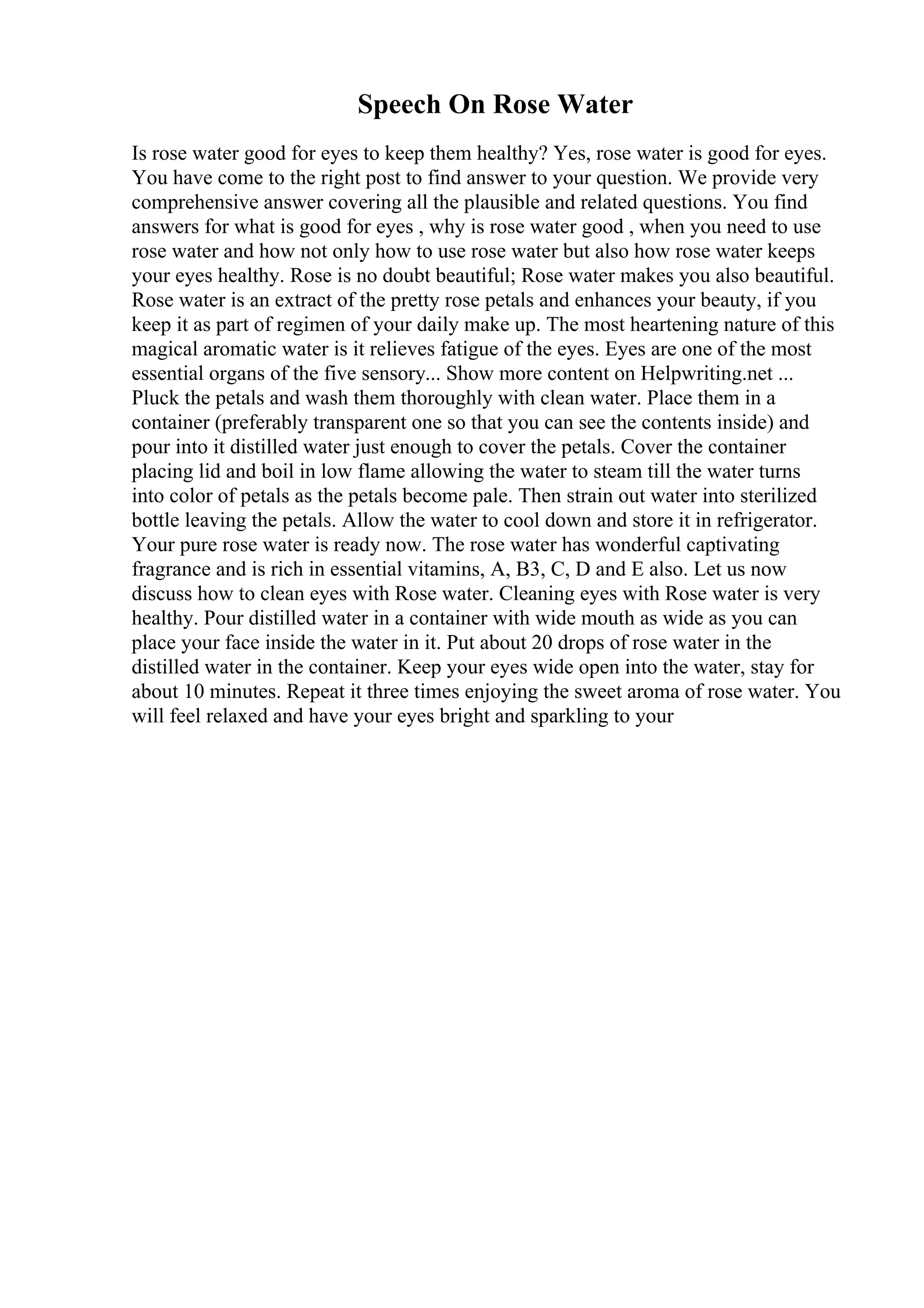 Speech On Rose Water
Is rose water good for eyes to keep them healthy? Yes, rose water is good for eyes.
You have come to the right post to find answer to your question. We provide very
comprehensive answer covering all the plausible and related questions. You find
answers for what is good for eyes , why is rose water good , when you need to use
rose water and how not only how to use rose water but also how rose water keeps
your eyes healthy. Rose is no doubt beautiful; Rose water makes you also beautiful.
Rose water is an extract of the pretty rose petals and enhances your beauty, if you
keep it as part of regimen of your daily make up. The most heartening nature of this
magical aromatic water is it relieves fatigue of the eyes. Eyes are one of the most
essential organs of the five sensory... Show more content on Helpwriting.net ...
Pluck the petals and wash them thoroughly with clean water. Place them in a
container (preferably transparent one so that you can see the contents inside) and
pour into it distilled water just enough to cover the petals. Cover the container
placing lid and boil in low flame allowing the water to steam till the water turns
into color of petals as the petals become pale. Then strain out water into sterilized
bottle leaving the petals. Allow the water to cool down and store it in refrigerator.
Your pure rose water is ready now. The rose water has wonderful captivating
fragrance and is rich in essential vitamins, A, B3, C, D and E also. Let us now
discuss how to clean eyes with Rose water. Cleaning eyes with Rose water is very
healthy. Pour distilled water in a container with wide mouth as wide as you can
place your face inside the water in it. Put about 20 drops of rose water in the
distilled water in the container. Keep your eyes wide open into the water, stay for
about 10 minutes. Repeat it three times enjoying the sweet aroma of rose water. You
will feel relaxed and have your eyes bright and sparkling to your
 