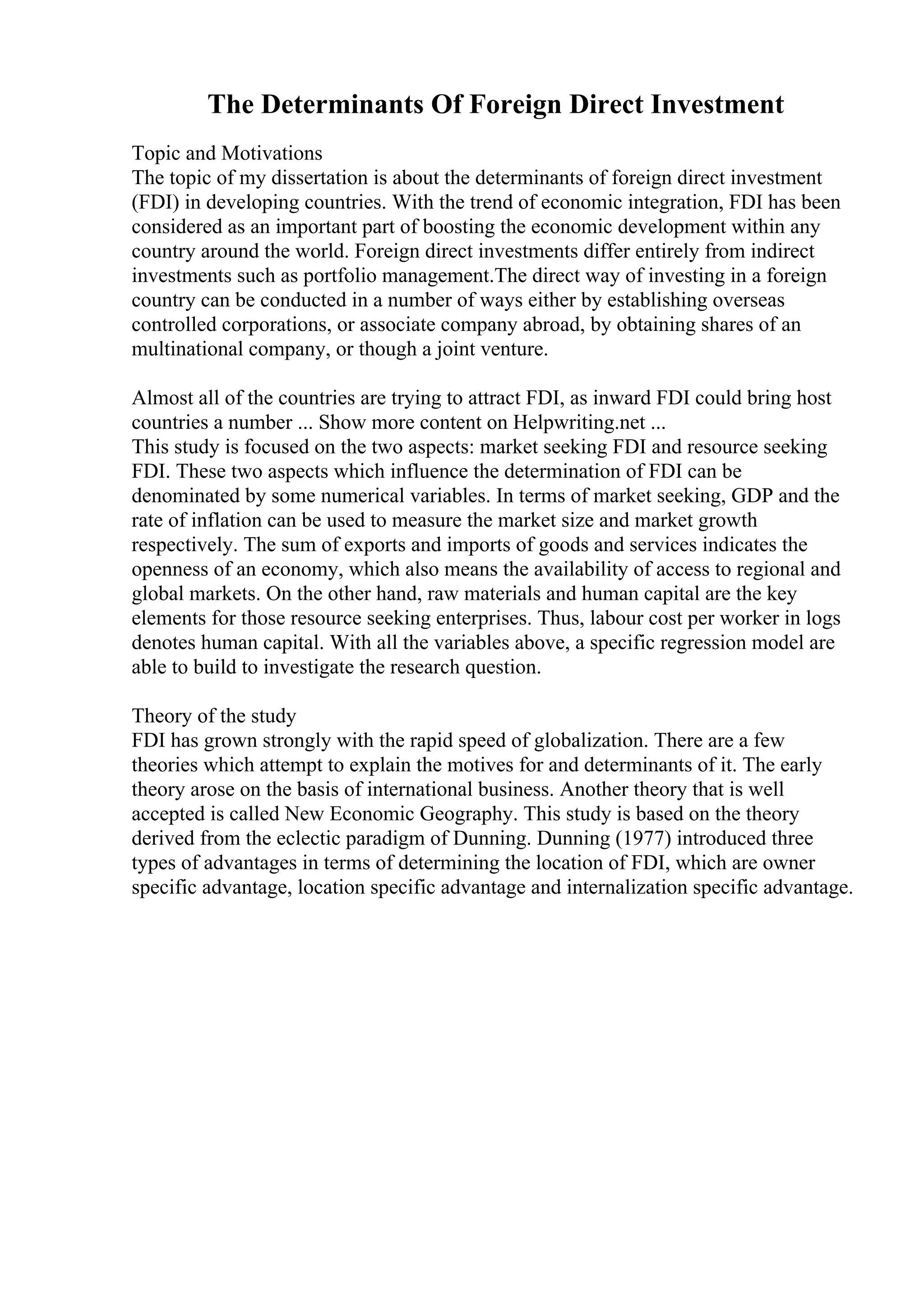 The Determinants Of Foreign Direct Investment
Topic and Motivations
The topic of my dissertation is about the determinants of foreign direct investment
(FDI) in developing countries. With the trend of economic integration, FDI has been
considered as an important part of boosting the economic development within any
country around the world. Foreign direct investments differ entirely from indirect
investments such as portfolio management.The direct way of investing in a foreign
country can be conducted in a number of ways either by establishing overseas
controlled corporations, or associate company abroad, by obtaining shares of an
multinational company, or though a joint venture.
Almost all of the countries are trying to attract FDI, as inward FDI could bring host
countries a number ... Show more content on Helpwriting.net ...
This study is focused on the two aspects: market seeking FDI and resource seeking
FDI. These two aspects which influence the determination of FDI can be
denominated by some numerical variables. In terms of market seeking, GDP and the
rate of inflation can be used to measure the market size and market growth
respectively. The sum of exports and imports of goods and services indicates the
openness of an economy, which also means the availability of access to regional and
global markets. On the other hand, raw materials and human capital are the key
elements for those resource seeking enterprises. Thus, labour cost per worker in logs
denotes human capital. With all the variables above, a specific regression model are
able to build to investigate the research question.
Theory of the study
FDI has grown strongly with the rapid speed of globalization. There are a few
theories which attempt to explain the motives for and determinants of it. The early
theory arose on the basis of international business. Another theory that is well
accepted is called New Economic Geography. This study is based on the theory
derived from the eclectic paradigm of Dunning. Dunning (1977) introduced three
types of advantages in terms of determining the location of FDI, which are owner
specific advantage, location specific advantage and internalization specific advantage.
 