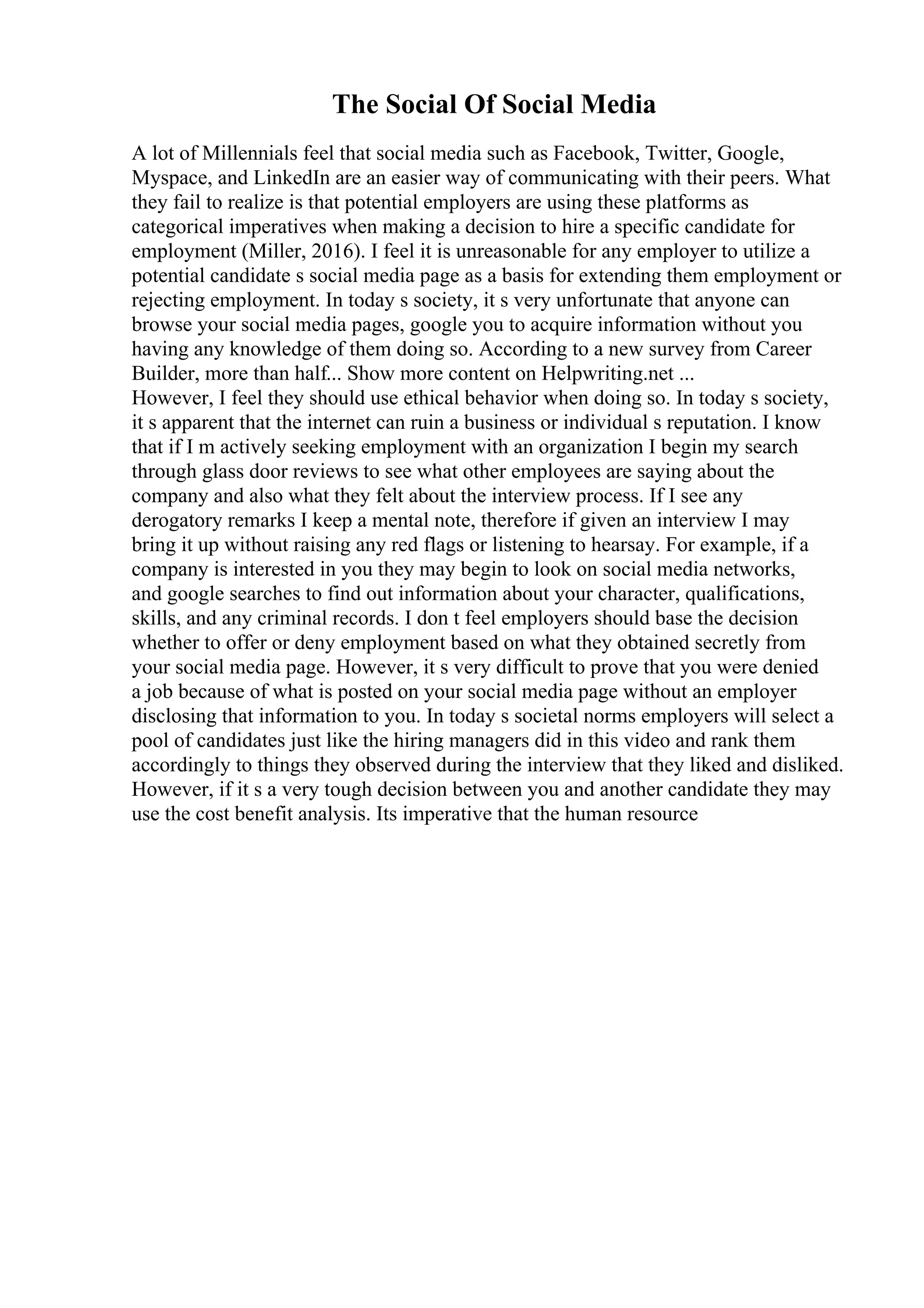 The Social Of Social Media
A lot of Millennials feel that social media such as Facebook, Twitter, Google,
Myspace, and LinkedIn are an easier way of communicating with their peers. What
they fail to realize is that potential employers are using these platforms as
categorical imperatives when making a decision to hire a specific candidate for
employment (Miller, 2016). I feel it is unreasonable for any employer to utilize a
potential candidate s social media page as a basis for extending them employment or
rejecting employment. In today s society, it s very unfortunate that anyone can
browse your social media pages, google you to acquire information without you
having any knowledge of them doing so. According to a new survey from Career
Builder, more than half... Show more content on Helpwriting.net ...
However, I feel they should use ethical behavior when doing so. In today s society,
it s apparent that the internet can ruin a business or individual s reputation. I know
that if I m actively seeking employment with an organization I begin my search
through glass door reviews to see what other employees are saying about the
company and also what they felt about the interview process. If I see any
derogatory remarks I keep a mental note, therefore if given an interview I may
bring it up without raising any red flags or listening to hearsay. For example, if a
company is interested in you they may begin to look on social media networks,
and google searches to find out information about your character, qualifications,
skills, and any criminal records. I don t feel employers should base the decision
whether to offer or deny employment based on what they obtained secretly from
your social media page. However, it s very difficult to prove that you were denied
a job because of what is posted on your social media page without an employer
disclosing that information to you. In today s societal norms employers will select a
pool of candidates just like the hiring managers did in this video and rank them
accordingly to things they observed during the interview that they liked and disliked.
However, if it s a very tough decision between you and another candidate they may
use the cost benefit analysis. Its imperative that the human resource
 