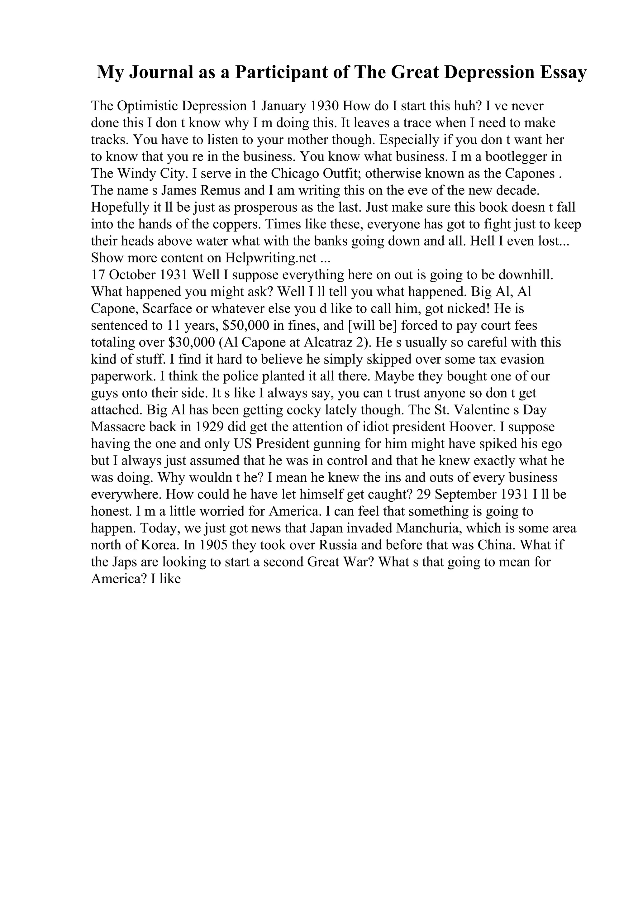 My Journal as a Participant of The Great Depression Essay
The Optimistic Depression 1 January 1930 How do I start this huh? I ve never
done this I don t know why I m doing this. It leaves a trace when I need to make
tracks. You have to listen to your mother though. Especially if you don t want her
to know that you re in the business. You know what business. I m a bootlegger in
The Windy City. I serve in the Chicago Outfit; otherwise known as the Capones .
The name s James Remus and I am writing this on the eve of the new decade.
Hopefully it ll be just as prosperous as the last. Just make sure this book doesn t fall
into the hands of the coppers. Times like these, everyone has got to fight just to keep
their heads above water what with the banks going down and all. Hell I even lost...
Show more content on Helpwriting.net ...
17 October 1931 Well I suppose everything here on out is going to be downhill.
What happened you might ask? Well I ll tell you what happened. Big Al, Al
Capone, Scarface or whatever else you d like to call him, got nicked! He is
sentenced to 11 years, $50,000 in fines, and [will be] forced to pay court fees
totaling over $30,000 (Al Capone at Alcatraz 2). He s usually so careful with this
kind of stuff. I find it hard to believe he simply skipped over some tax evasion
paperwork. I think the police planted it all there. Maybe they bought one of our
guys onto their side. It s like I always say, you can t trust anyone so don t get
attached. Big Al has been getting cocky lately though. The St. Valentine s Day
Massacre back in 1929 did get the attention of idiot president Hoover. I suppose
having the one and only US President gunning for him might have spiked his ego
but I always just assumed that he was in control and that he knew exactly what he
was doing. Why wouldn t he? I mean he knew the ins and outs of every business
everywhere. How could he have let himself get caught? 29 September 1931 I ll be
honest. I m a little worried for America. I can feel that something is going to
happen. Today, we just got news that Japan invaded Manchuria, which is some area
north of Korea. In 1905 they took over Russia and before that was China. What if
the Japs are looking to start a second Great War? What s that going to mean for
America? I like
 