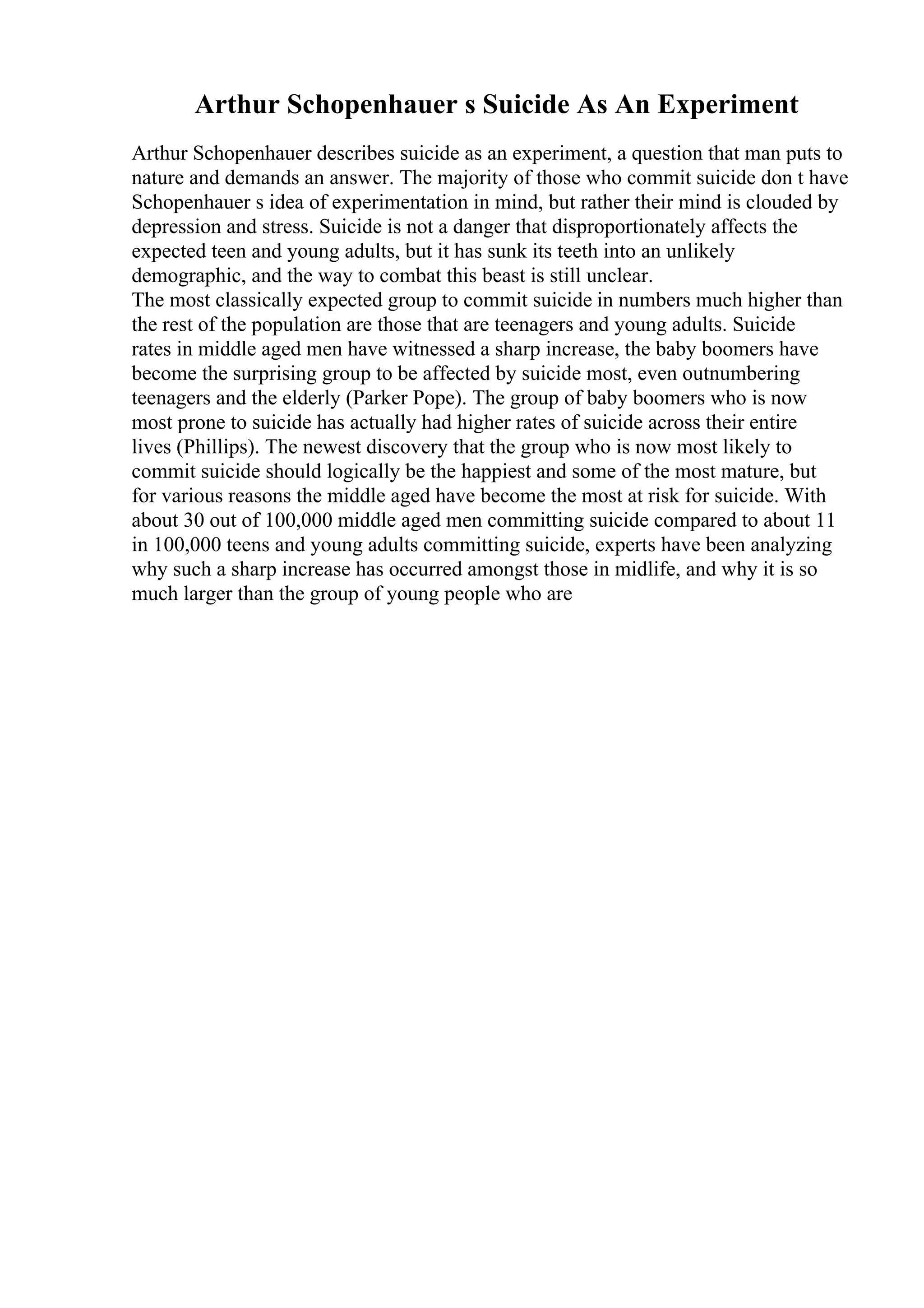 Arthur Schopenhauer s Suicide As An Experiment
Arthur Schopenhauer describes suicide as an experiment, a question that man puts to
nature and demands an answer. The majority of those who commit suicide don t have
Schopenhauer s idea of experimentation in mind, but rather their mind is clouded by
depression and stress. Suicide is not a danger that disproportionately affects the
expected teen and young adults, but it has sunk its teeth into an unlikely
demographic, and the way to combat this beast is still unclear.
The most classically expected group to commit suicide in numbers much higher than
the rest of the population are those that are teenagers and young adults. Suicide
rates in middle aged men have witnessed a sharp increase, the baby boomers have
become the surprising group to be affected by suicide most, even outnumbering
teenagers and the elderly (Parker Pope). The group of baby boomers who is now
most prone to suicide has actually had higher rates of suicide across their entire
lives (Phillips). The newest discovery that the group who is now most likely to
commit suicide should logically be the happiest and some of the most mature, but
for various reasons the middle aged have become the most at risk for suicide. With
about 30 out of 100,000 middle aged men committing suicide compared to about 11
in 100,000 teens and young adults committing suicide, experts have been analyzing
why such a sharp increase has occurred amongst those in midlife, and why it is so
much larger than the group of young people who are
 