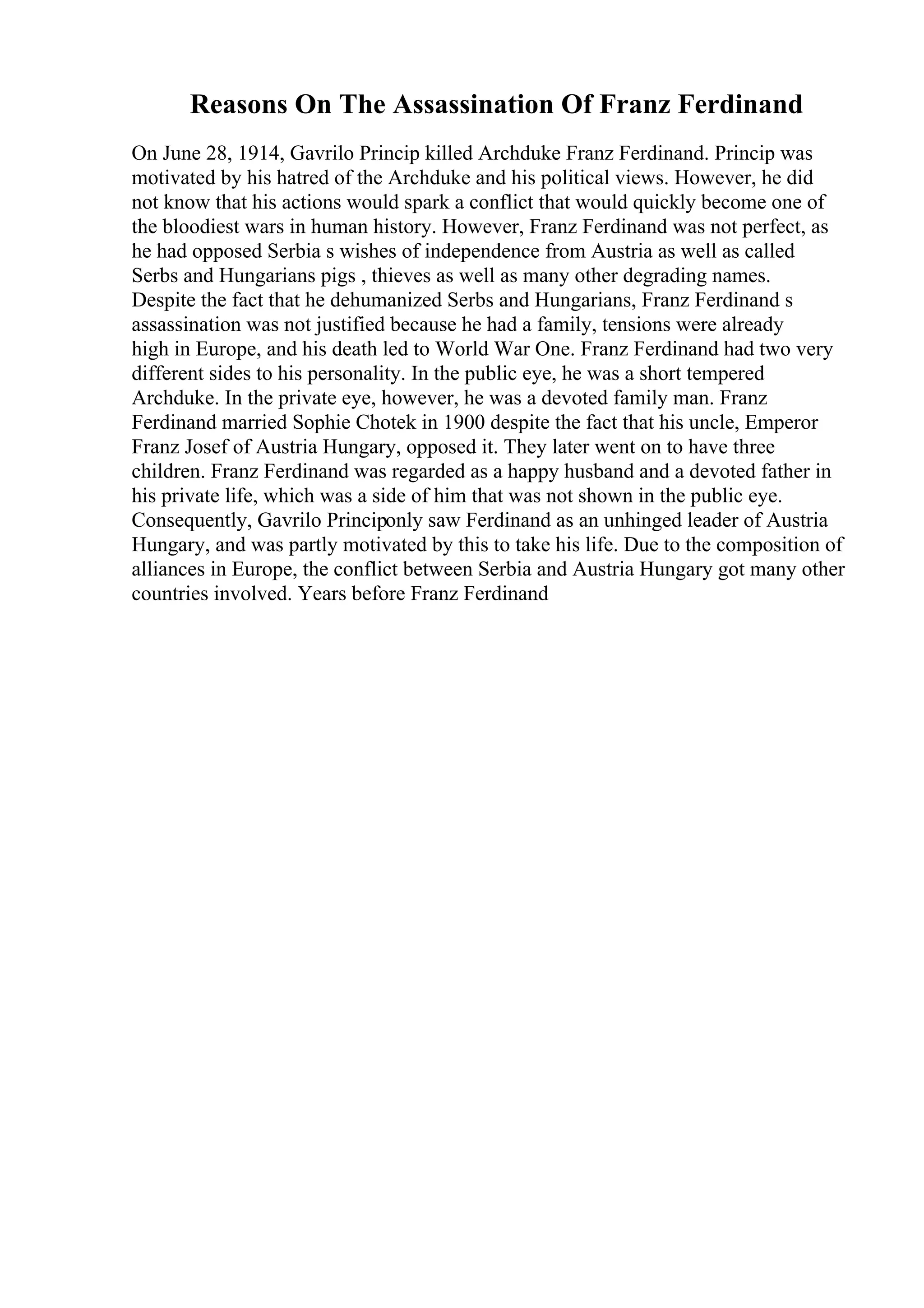 Reasons On The Assassination Of Franz Ferdinand
On June 28, 1914, Gavrilo Princip killed Archduke Franz Ferdinand. Princip was
motivated by his hatred of the Archduke and his political views. However, he did
not know that his actions would spark a conflict that would quickly become one of
the bloodiest wars in human history. However, Franz Ferdinand was not perfect, as
he had opposed Serbia s wishes of independence from Austria as well as called
Serbs and Hungarians pigs , thieves as well as many other degrading names.
Despite the fact that he dehumanized Serbs and Hungarians, Franz Ferdinand s
assassination was not justified because he had a family, tensions were already
high in Europe, and his death led to World War One. Franz Ferdinand had two very
different sides to his personality. In the public eye, he was a short tempered
Archduke. In the private eye, however, he was a devoted family man. Franz
Ferdinand married Sophie Chotek in 1900 despite the fact that his uncle, Emperor
Franz Josef of Austria Hungary, opposed it. They later went on to have three
children. Franz Ferdinand was regarded as a happy husband and a devoted father in
his private life, which was a side of him that was not shown in the public eye.
Consequently, Gavrilo Principonly saw Ferdinand as an unhinged leader of Austria
Hungary, and was partly motivated by this to take his life. Due to the composition of
alliances in Europe, the conflict between Serbia and Austria Hungary got many other
countries involved. Years before Franz Ferdinand
 