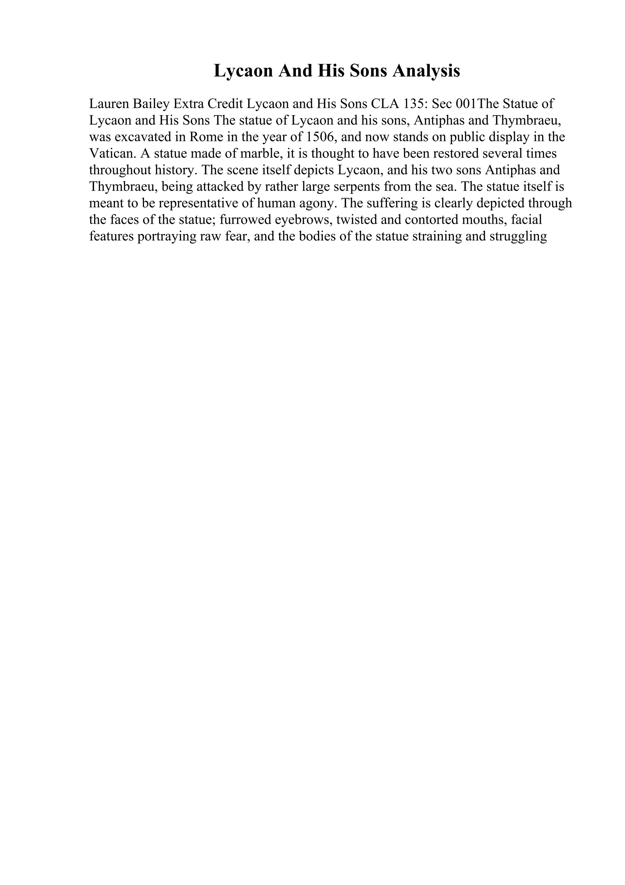 Lycaon And His Sons Analysis
Lauren Bailey Extra Credit Lycaon and His Sons CLA 135: Sec 001The Statue of
Lycaon and His Sons The statue of Lycaon and his sons, Antiphas and Thymbraeu,
was excavated in Rome in the year of 1506, and now stands on public display in the
Vatican. A statue made of marble, it is thought to have been restored several times
throughout history. The scene itself depicts Lycaon, and his two sons Antiphas and
Thymbraeu, being attacked by rather large serpents from the sea. The statue itself is
meant to be representative of human agony. The suffering is clearly depicted through
the faces of the statue; furrowed eyebrows, twisted and contorted mouths, facial
features portraying raw fear, and the bodies of the statue straining and struggling
 