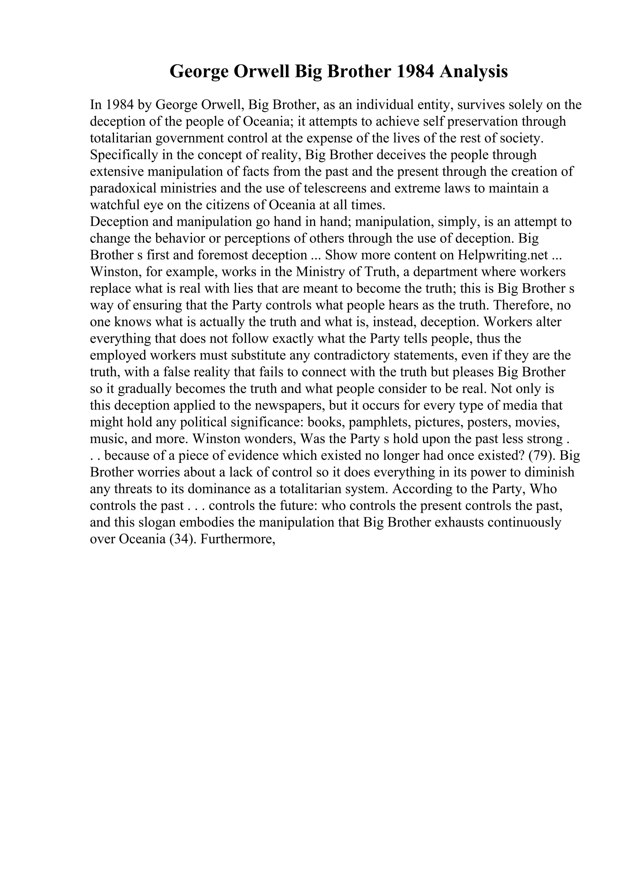 George Orwell Big Brother 1984 Analysis
In 1984 by George Orwell, Big Brother, as an individual entity, survives solely on the
deception of the people of Oceania; it attempts to achieve self preservation through
totalitarian government control at the expense of the lives of the rest of society.
Specifically in the concept of reality, Big Brother deceives the people through
extensive manipulation of facts from the past and the present through the creation of
paradoxical ministries and the use of telescreens and extreme laws to maintain a
watchful eye on the citizens of Oceania at all times.
Deception and manipulation go hand in hand; manipulation, simply, is an attempt to
change the behavior or perceptions of others through the use of deception. Big
Brother s first and foremost deception ... Show more content on Helpwriting.net ...
Winston, for example, works in the Ministry of Truth, a department where workers
replace what is real with lies that are meant to become the truth; this is Big Brother s
way of ensuring that the Party controls what people hears as the truth. Therefore, no
one knows what is actually the truth and what is, instead, deception. Workers alter
everything that does not follow exactly what the Party tells people, thus the
employed workers must substitute any contradictory statements, even if they are the
truth, with a false reality that fails to connect with the truth but pleases Big Brother
so it gradually becomes the truth and what people consider to be real. Not only is
this deception applied to the newspapers, but it occurs for every type of media that
might hold any political significance: books, pamphlets, pictures, posters, movies,
music, and more. Winston wonders, Was the Party s hold upon the past less strong .
. . because of a piece of evidence which existed no longer had once existed? (79). Big
Brother worries about a lack of control so it does everything in its power to diminish
any threats to its dominance as a totalitarian system. According to the Party, Who
controls the past . . . controls the future: who controls the present controls the past,
and this slogan embodies the manipulation that Big Brother exhausts continuously
over Oceania (34). Furthermore,
 