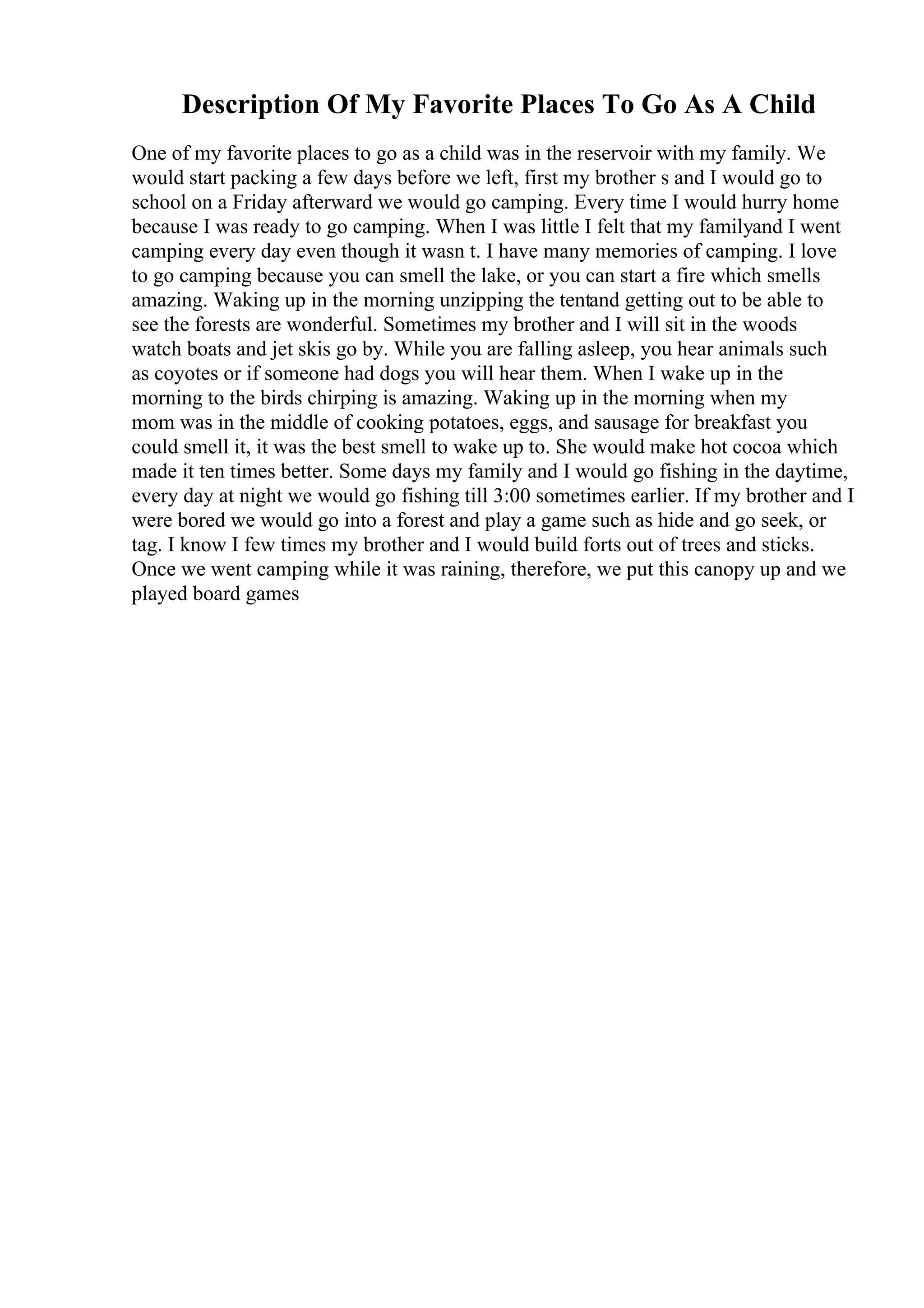 Description Of My Favorite Places To Go As A Child
One of my favorite places to go as a child was in the reservoir with my family. We
would start packing a few days before we left, first my brother s and I would go to
school on a Friday afterward we would go camping. Every time I would hurry home
because I was ready to go camping. When I was little I felt that my familyand I went
camping every day even though it wasn t. I have many memories of camping. I love
to go camping because you can smell the lake, or you can start a fire which smells
amazing. Waking up in the morning unzipping the tentand getting out to be able to
see the forests are wonderful. Sometimes my brother and I will sit in the woods
watch boats and jet skis go by. While you are falling asleep, you hear animals such
as coyotes or if someone had dogs you will hear them. When I wake up in the
morning to the birds chirping is amazing. Waking up in the morning when my
mom was in the middle of cooking potatoes, eggs, and sausage for breakfast you
could smell it, it was the best smell to wake up to. She would make hot cocoa which
made it ten times better. Some days my family and I would go fishing in the daytime,
every day at night we would go fishing till 3:00 sometimes earlier. If my brother and I
were bored we would go into a forest and play a game such as hide and go seek, or
tag. I know I few times my brother and I would build forts out of trees and sticks.
Once we went camping while it was raining, therefore, we put this canopy up and we
played board games
 