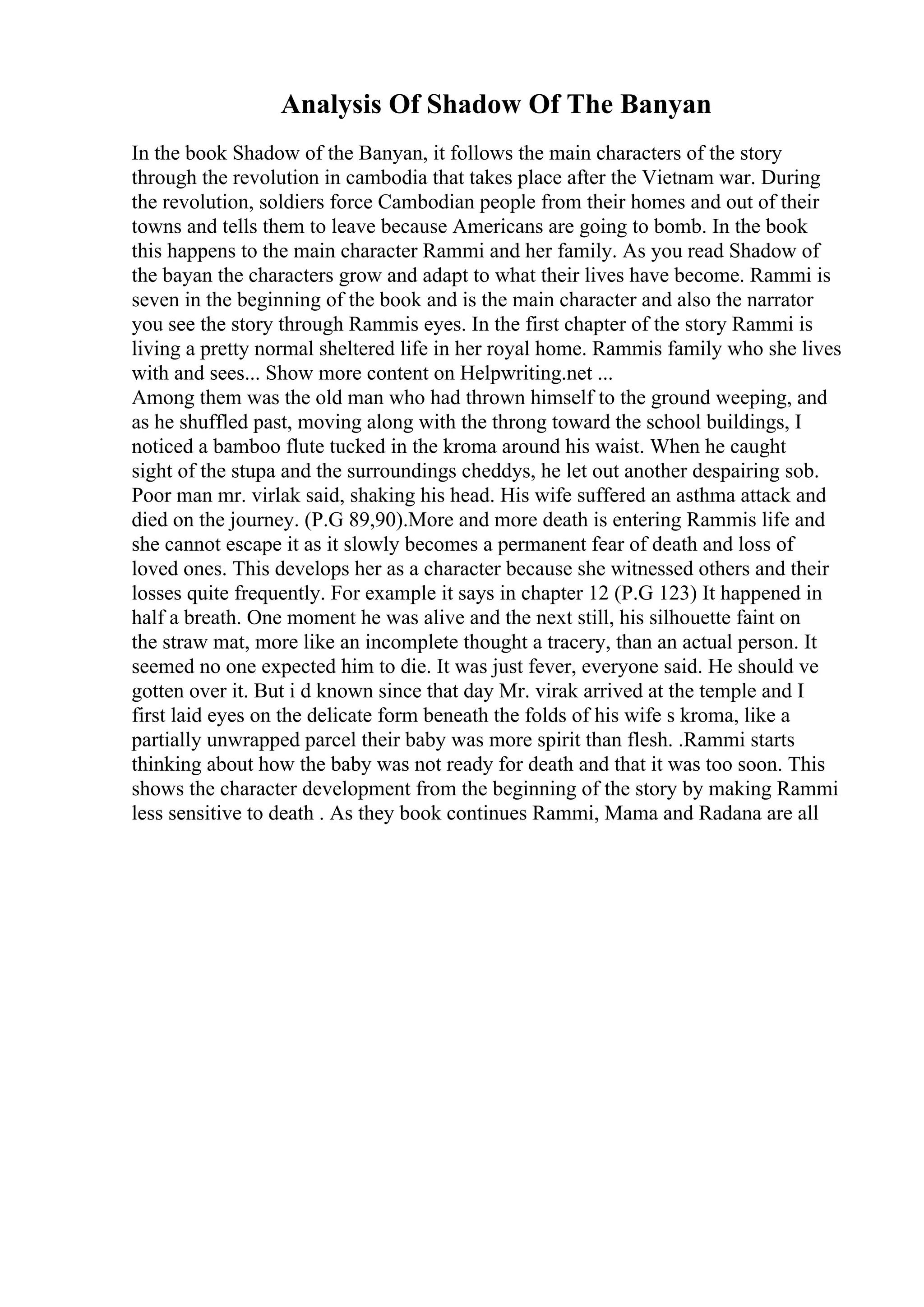Analysis Of Shadow Of The Banyan
In the book Shadow of the Banyan, it follows the main characters of the story
through the revolution in cambodia that takes place after the Vietnam war. During
the revolution, soldiers force Cambodian people from their homes and out of their
towns and tells them to leave because Americans are going to bomb. In the book
this happens to the main character Rammi and her family. As you read Shadow of
the bayan the characters grow and adapt to what their lives have become. Rammi is
seven in the beginning of the book and is the main character and also the narrator
you see the story through Rammis eyes. In the first chapter of the story Rammi is
living a pretty normal sheltered life in her royal home. Rammis family who she lives
with and sees... Show more content on Helpwriting.net ...
Among them was the old man who had thrown himself to the ground weeping, and
as he shuffled past, moving along with the throng toward the school buildings, I
noticed a bamboo flute tucked in the kroma around his waist. When he caught
sight of the stupa and the surroundings cheddys, he let out another despairing sob.
Poor man mr. virlak said, shaking his head. His wife suffered an asthma attack and
died on the journey. (P.G 89,90).More and more death is entering Rammis life and
she cannot escape it as it slowly becomes a permanent fear of death and loss of
loved ones. This develops her as a character because she witnessed others and their
losses quite frequently. For example it says in chapter 12 (P.G 123) It happened in
half a breath. One moment he was alive and the next still, his silhouette faint on
the straw mat, more like an incomplete thought a tracery, than an actual person. It
seemed no one expected him to die. It was just fever, everyone said. He should ve
gotten over it. But i d known since that day Mr. virak arrived at the temple and I
first laid eyes on the delicate form beneath the folds of his wife s kroma, like a
partially unwrapped parcel their baby was more spirit than flesh. .Rammi starts
thinking about how the baby was not ready for death and that it was too soon. This
shows the character development from the beginning of the story by making Rammi
less sensitive to death . As they book continues Rammi, Mama and Radana are all
 