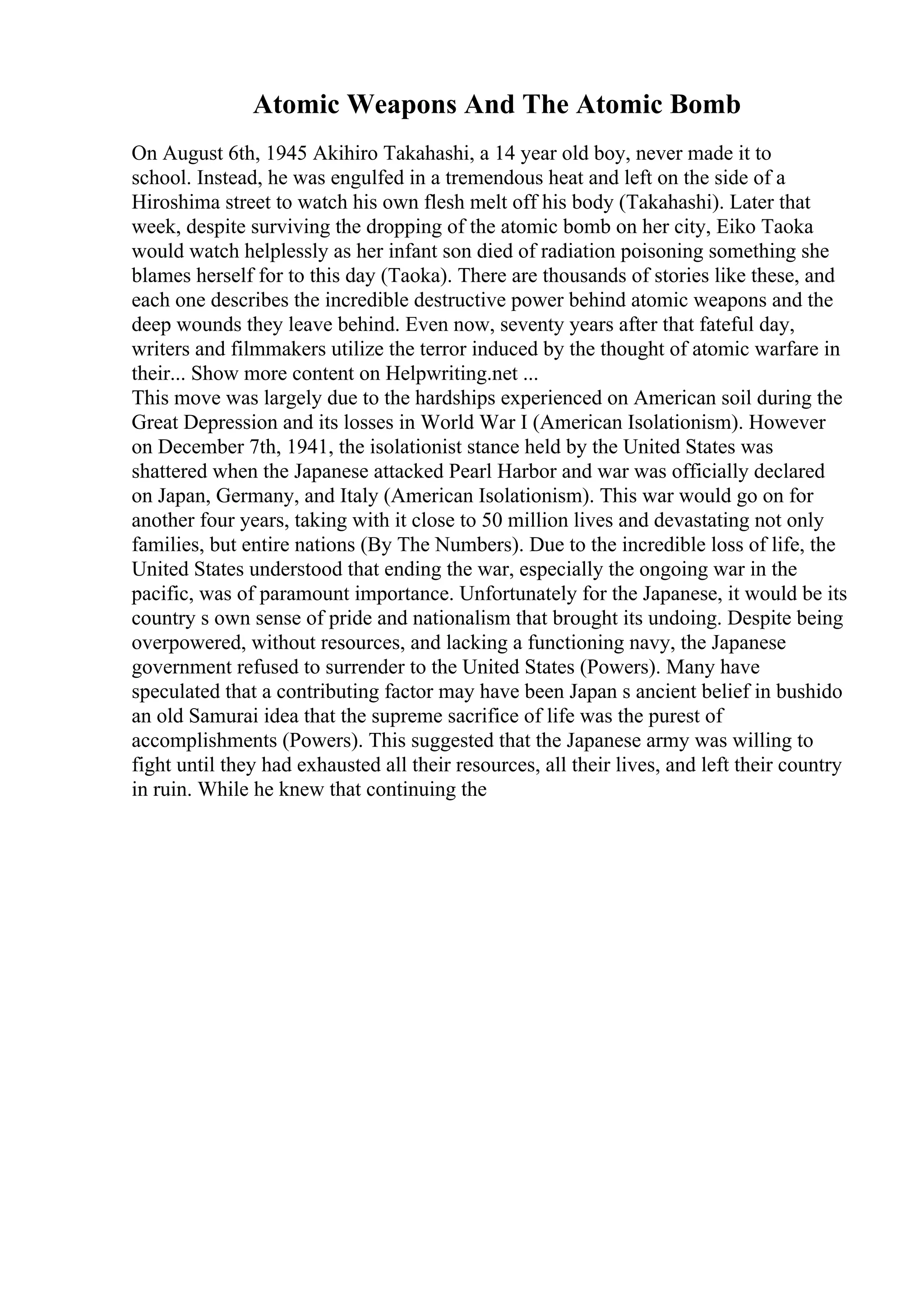 Atomic Weapons And The Atomic Bomb
On August 6th, 1945 Akihiro Takahashi, a 14 year old boy, never made it to
school. Instead, he was engulfed in a tremendous heat and left on the side of a
Hiroshima street to watch his own flesh melt off his body (Takahashi). Later that
week, despite surviving the dropping of the atomic bomb on her city, Eiko Taoka
would watch helplessly as her infant son died of radiation poisoning something she
blames herself for to this day (Taoka). There are thousands of stories like these, and
each one describes the incredible destructive power behind atomic weapons and the
deep wounds they leave behind. Even now, seventy years after that fateful day,
writers and filmmakers utilize the terror induced by the thought of atomic warfare in
their... Show more content on Helpwriting.net ...
This move was largely due to the hardships experienced on American soil during the
Great Depression and its losses in World War I (American Isolationism). However
on December 7th, 1941, the isolationist stance held by the United States was
shattered when the Japanese attacked Pearl Harbor and war was officially declared
on Japan, Germany, and Italy (American Isolationism). This war would go on for
another four years, taking with it close to 50 million lives and devastating not only
families, but entire nations (By The Numbers). Due to the incredible loss of life, the
United States understood that ending the war, especially the ongoing war in the
pacific, was of paramount importance. Unfortunately for the Japanese, it would be its
country s own sense of pride and nationalism that brought its undoing. Despite being
overpowered, without resources, and lacking a functioning navy, the Japanese
government refused to surrender to the United States (Powers). Many have
speculated that a contributing factor may have been Japan s ancient belief in bushido
an old Samurai idea that the supreme sacrifice of life was the purest of
accomplishments (Powers). This suggested that the Japanese army was willing to
fight until they had exhausted all their resources, all their lives, and left their country
in ruin. While he knew that continuing the
 