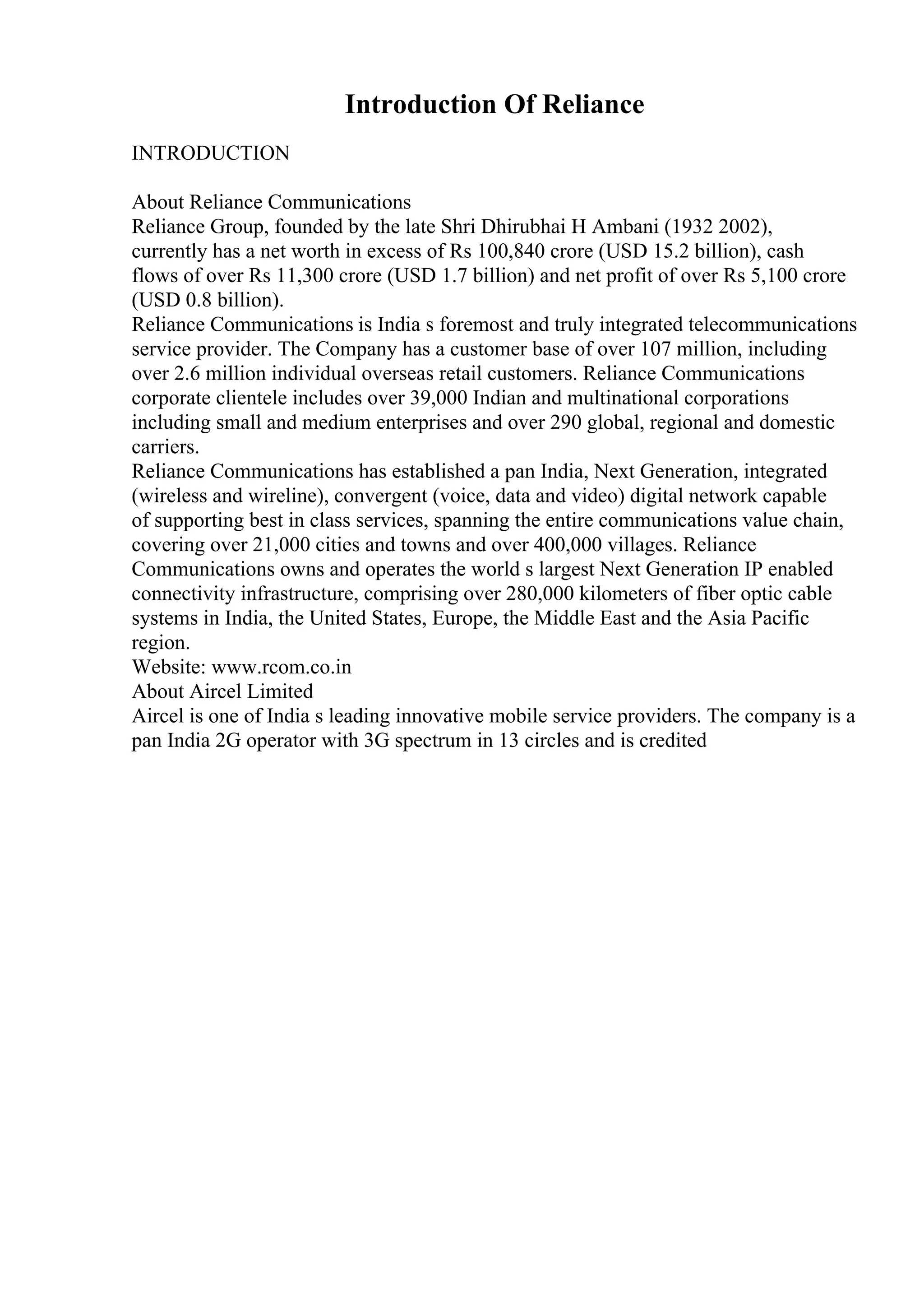 Introduction Of Reliance
INTRODUCTION
About Reliance Communications
Reliance Group, founded by the late Shri Dhirubhai H Ambani (1932 2002),
currently has a net worth in excess of Rs 100,840 crore (USD 15.2 billion), cash
flows of over Rs 11,300 crore (USD 1.7 billion) and net profit of over Rs 5,100 crore
(USD 0.8 billion).
Reliance Communications is India s foremost and truly integrated telecommunications
service provider. The Company has a customer base of over 107 million, including
over 2.6 million individual overseas retail customers. Reliance Communications
corporate clientele includes over 39,000 Indian and multinational corporations
including small and medium enterprises and over 290 global, regional and domestic
carriers.
Reliance Communications has established a pan India, Next Generation, integrated
(wireless and wireline), convergent (voice, data and video) digital network capable
of supporting best in class services, spanning the entire communications value chain,
covering over 21,000 cities and towns and over 400,000 villages. Reliance
Communications owns and operates the world s largest Next Generation IP enabled
connectivity infrastructure, comprising over 280,000 kilometers of fiber optic cable
systems in India, the United States, Europe, the Middle East and the Asia Pacific
region.
Website: www.rcom.co.in
About Aircel Limited
Aircel is one of India s leading innovative mobile service providers. The company is a
pan India 2G operator with 3G spectrum in 13 circles and is credited
 