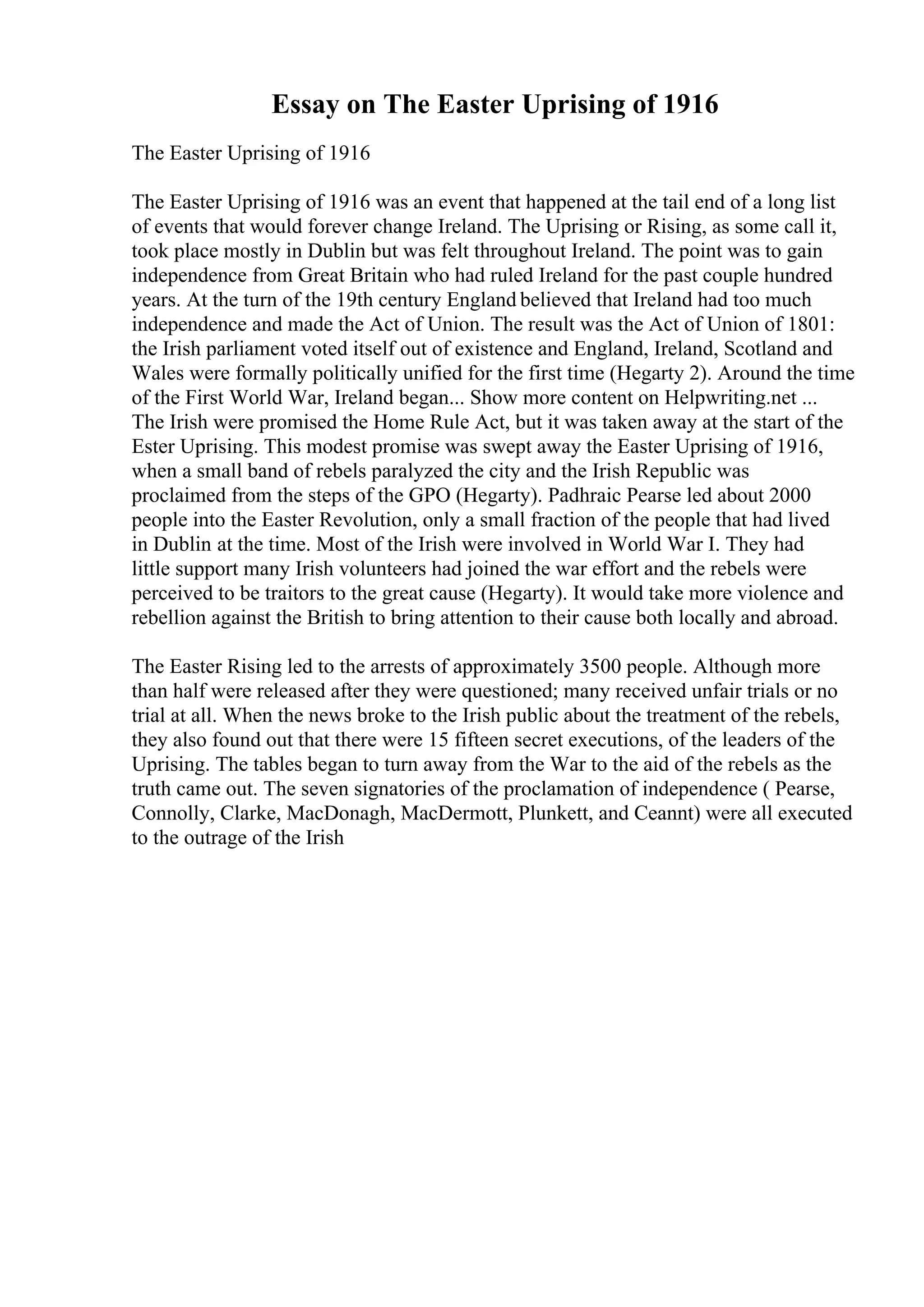 Essay on The Easter Uprising of 1916
The Easter Uprising of 1916
The Easter Uprising of 1916 was an event that happened at the tail end of a long list
of events that would forever change Ireland. The Uprising or Rising, as some call it,
took place mostly in Dublin but was felt throughout Ireland. The point was to gain
independence from Great Britain who had ruled Ireland for the past couple hundred
years. At the turn of the 19th century England believed that Ireland had too much
independence and made the Act of Union. The result was the Act of Union of 1801:
the Irish parliament voted itself out of existence and England, Ireland, Scotland and
Wales were formally politically unified for the first time (Hegarty 2). Around the time
of the First World War, Ireland began... Show more content on Helpwriting.net ...
The Irish were promised the Home Rule Act, but it was taken away at the start of the
Ester Uprising. This modest promise was swept away the Easter Uprising of 1916,
when a small band of rebels paralyzed the city and the Irish Republic was
proclaimed from the steps of the GPO (Hegarty). Padhraic Pearse led about 2000
people into the Easter Revolution, only a small fraction of the people that had lived
in Dublin at the time. Most of the Irish were involved in World War I. They had
little support many Irish volunteers had joined the war effort and the rebels were
perceived to be traitors to the great cause (Hegarty). It would take more violence and
rebellion against the British to bring attention to their cause both locally and abroad.
The Easter Rising led to the arrests of approximately 3500 people. Although more
than half were released after they were questioned; many received unfair trials or no
trial at all. When the news broke to the Irish public about the treatment of the rebels,
they also found out that there were 15 fifteen secret executions, of the leaders of the
Uprising. The tables began to turn away from the War to the aid of the rebels as the
truth came out. The seven signatories of the proclamation of independence ( Pearse,
Connolly, Clarke, MacDonagh, MacDermott, Plunkett, and Ceannt) were all executed
to the outrage of the Irish
 