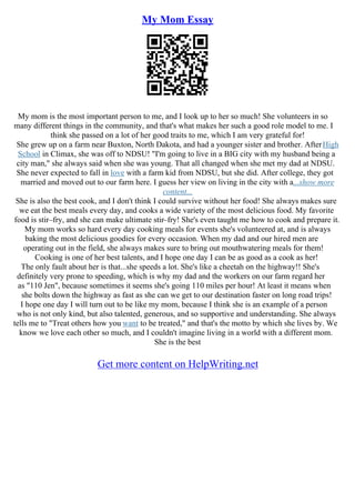 My Mom Essay
My mom is the most important person to me, and I look up to her so much! She volunteers in so
many different things in the community, and that's what makes her such a good role model to me. I
think she passed on a lot of her good traits to me, which I am very grateful for!
She grew up on a farm near Buxton, North Dakota, and had a younger sister and brother. AfterHigh
School in Climax, she was off to NDSU! "I'm going to live in a BIG city with my husband being a
city man," she always said when she was young. That all changed when she met my dad at NDSU.
She never expected to fall in love with a farm kid from NDSU, but she did. After college, they got
married and moved out to our farm here. I guess her view on living in the city with a...show more
content...
She is also the best cook, and I don't think I could survive without her food! She always makes sure
we eat the best meals every day, and cooks a wide variety of the most delicious food. My favorite
food is stir–fry, and she can make ultimate stir–fry! She's even taught me how to cook and prepare it.
My mom works so hard every day cooking meals for events she's volunteered at, and is always
baking the most delicious goodies for every occasion. When my dad and our hired men are
operating out in the field, she always makes sure to bring out mouthwatering meals for them!
Cooking is one of her best talents, and I hope one day I can be as good as a cook as her!
The only fault about her is that...she speeds a lot. She's like a cheetah on the highway!! She's
definitely very prone to speeding, which is why my dad and the workers on our farm regard her
as "110 Jen", because sometimes it seems she's going 110 miles per hour! At least it means when
she bolts down the highway as fast as she can we get to our destination faster on long road trips!
I hope one day I will turn out to be like my mom, because I think she is an example of a person
who is not only kind, but also talented, generous, and so supportive and understanding. She always
tells me to "Treat others how you want to be treated," and that's the motto by which she lives by. We
know we love each other so much, and I couldn't imagine living in a world with a different mom.
She is the best
Get more content on HelpWriting.net
 