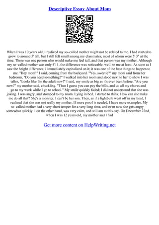 Descriptive Essay About Mom
When I was 10 years old, I realized my so–called mother might not be related to me. I had started to
grow to around 5' tall, but I still felt small among my classmates, most of whom were 5' 3" at the
time. There was one person who would make me feel tall, and that person was my mother. Although
my so–called mother was only 4'11, the difference was noticeable, well, to me at least. As soon as I
saw the height difference, I immediately capitalized on it; it was one of the best things to happen to
me. "Hey mom!" I said, coming from the backyard. "Yes, sweetie?" my mom said from her
bedroom, "Do you need something?" I walked into her room and stood next to her to show I was
taller, "Looks like I'm the adult now!" I said, my smile as big as it's ever been before. "Are you
now?" my mother said, chuckling. "Then I guess you can pay the bills, and do all my chores and
go to my work while I go to school." My smile quickly faded; I did not understand that she was
joking. I was angry, and stomped to my room. Lying in bed, I started to think, How can she make
me do all that? She's a monster, I can't be her son. Then, as if a lightbulb went off in my head, I
realized that she was not really my mother. If more proof is needed, I have more examples. My
so–called mother had a very short temper for a very long time, and even now she gets angry
somewhat quickly. I on the other hand, was very calm, and still am to this day. On December 22nd,
when I was 12 years old, my mother and I had
Get more content on HelpWriting.net
 
