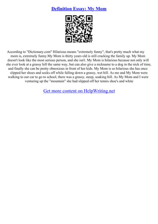 Definition Essay: My Mom
According to "Dictionary.com" Hilarious means "extremely funny", that's pretty much what my
mom is, extremely funny.My Mom is thirty years old is still cracking the family up. My Mom
doesn't look like the most serious person, and she isn't. My Mom is hilarious because not only will
she ever look at a grassy hill the same way, but can also give a nickname to a dog in the nick of time,
and finally she can be pretty obnoxious in front of her kids. My Mom is so hilarious she has once
slipped her shoes and socks off while falling down a grassy, wet hill. As me and My Mom were
walking to our car to go to school, there was a grassy, steep, soaking hill. As My Mom and I were
venturing up the "mountain" she had slipped off her tennis shoe's and white
Get more content on HelpWriting.net
 