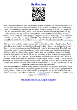 My Mom Essay
When I was younger I never really had a mother because my parents had got a divorce when I was 5
and I've never seen her ever since then. Because of this my Dad had to provide for my sister and
I, with him working forty hours a week and always having to take my sister and I to a babysitter.
My dad is the hardest working person I have ever met. With my dad working and me and my
sister at a babysitter my dad never really had time with us and he was very lonely in having
someone else in his life. He started going on dating sites and would meet people he was interested
in talking to more. This one day my dad had the day off and set up a date with this one woman
named Kristi. She had two kids of her own, one named Jessika and one named Jadyn....show more
content...
That same week on friday we packed to go to the beach and spend the weekend together. We all
get in the car and it doesn't last long till the silence is broken, being my age and knowing I might
have two new sisters was not an idea I had in mind. I hated it. It was miserable. The whole way
down to the beach we argued about things i realize now were the most stupid things you could
fight over. Like how far the others person's seat in front was pushed back, or even just fighting
over who did something the best. It felt like forever that we were on the road, but we eventually
get to the beach. We get to the hotel we were staying at and that started another issue. Who was
gonna get the beds and couch and which two were sleeping on the floor. It took forever it seemed
but we picked straws and ended up getting the couch. Not gonna lie it was fun at the beach. We had
brought some shovels and some things to make sand castles out of. So apart from the arguing that
happened, we all ended up having a great time.
Now my dad and Kristi have been dating for about nine months and they have been talking about
getting married for awhile now. I myself have gotten used to the fact that they we going to end up
getting married sooner or later. And that ended up being a true fact. My dad on March 25, 2007
married to his wife Kristi who I called mom. The wedding was a wonderful time of celebration and
hanging out with new relatives
Get more content on HelpWriting.net
 