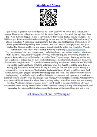 Wealth and Money
f you wanted to get rich, how would you do it? I think your best bet would be to start or join a
startup. That's been a reliable way to get rich for hundreds of years. The word "startup" dates from
the 1960s, but what happens in one is very similar to the venture–backed trading voyages of the
Middle Ages. Startups usually involve technology, so much so that the phrase "high–tech startup" is
almost redundant. A startup is a small company that takes on a hard technical problem. Lots of
people get rich knowing nothing more than that. You don't have to know physics to be a good
pitcher. But I think it could give you an edge to understand the underlying principles. Why do
startups have to be small? Will a startup inevitably stop being a...show more content...
There are plenty of other ways to get money, including chance, speculation, marriage, inheritance,
theft, extortion, fraud, monopoly, graft, lobbying, counterfeiting, and prospecting. Most of the
greatest fortunes have probably involved several of these. The advantage of creating wealth, as a
way to get rich, is not just that it's more legitimate (many of the other methods are now illegal) but
that it's more straightforward. You just have to do something people want. Money Is Not Wealth If
you want to create wealth, it will help to understand what it is. Wealth is not the same thing as
money. [3] Wealth is as old as human history. Far older, in fact; ants have wealth. Money is a
comparatively recent invention. Wealth is the fundamental thing. Wealth is stuff we want: food,
clothes, houses, cars, gadgets, travel to interesting places, and so on. You can have wealth without
having money. If you had a magic machine that could on command make you a car or cook you
dinner or do your laundry, or do anything else you wanted, you wouldn't need money. Whereas if you
were in the middle of Antarctica, where there is nothing to buy, it wouldn't matter how much money
you had. Wealth is what you want, not money. But if wealth is the important thing, why does
everyone talk about making money? It is a kind of shorthand: money is a way of moving wealth, and
in practice they are usually interchangeable. But they are not the same thing, and unless you
Get more content on HelpWriting.net
 