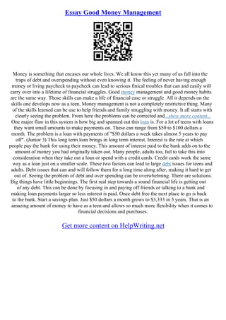 Essay Good Money Management
Money is something that encases our whole lives. We all know this yet many of us fall into the
traps of debt and overspending without even knowing it. The feeling of never having enough
money or living paycheck to paycheck can lead to serious finical troubles that can and easily will
carry over into a lifetime of financial struggles. Good money management and good money habits
are the same way. Those skills can make a life of financial ease or struggle. All it depends on the
skills one develops now as a teen. Money management is not a completely restrictive thing. Many
of the skills learned can be use to help friends and family struggling with money. It all starts with
clearly seeing the problem. From here the problems can be corrected and...show more content...
One major flaw in this system is how big and spanned out this loan is. For a lot of teens with loans
they want small amounts to make payments on. These can range from $50 to $100 dollars a
month. The problem is a loan with payments of "$50 dollars a week takes almost 5 years to pay
off". (Junior 3) This long term loan brings in long term interest. Interest is the rate at which
people pay the bank for using their money. This amount of interest paid to the bank adds on to the
amount of money you had originally taken out. Many people, adults too, fail to take this into
consideration when they take out a loan or spend with a credit cards. Credit cards work the same
way as a loan just on a smaller scale. These two factors can lead to large debt issues for teens and
adults. Debt issues that can and will follow them for a long time along after, making it hard to get
out of. Seeing the problem of debt and over spending can be overwhelming. There are solutions.
Big things have little beginnings. The first real step towards a sound financial life is getting out
of any debt. This can be done by focusing in and paying off friends or talking to a bank and
making loan payments larger so less interest is paid. Once debt free the next place to go is back
to the bank. Start a savings plan. Just $50 dollars a month grows to $3,333 in 5 years. That is an
amazing amount of money to have as a teen and allows so much more flexibility when it comes to
financial decisions and purchases.
Get more content on HelpWriting.net
 