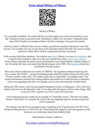 Essay about History of Money
History of Money
Let us consider a problem. You catch fish for your food supply, but you're tired of eating it every
day. Instead you want to eat some bread. Fortunately, a baker lives next door. Trading the baker
some fish for bread is an example of barter, the direct exchange of one good for another.
However, barter is difficult when you try to obtain a good from a producer that doesn't want what
you have. For example, how do you get shoes if the shoemaker doesn't like fish? The series of trades
required to obtain shoes could be complicated and time consuming.
Early societies faced these problems. The solution was money. Money is an item, or commodity, that
is agreed to be accepted in trade. Over the years, people have used a...show more content...
In fact, during Alexander the great's period, the grainaries were linked together, making cheques in
the 3rd century BC more convenient than British cheques in the 1980s. The Egyptians had in fact
invented the first giro system.
Most early cultures traded precious metals. In 2500 B.C. the Egyptians produced metal rings for
use as money. By 700 B.C., a group of seafaring people called the Lydians became the first in the
Western world to make coins. The Lydians used coins to expand their vast trading empire. The
Greeks and Romans continued the coining tradition and passed it on to later Western civilizations.
Coins were appealing since they were durable, easy to carry and contained valuable metals.
During the 18th century, coins became popular throughout Europe as trading grew. One of the most
widely used coins was the Spanish 8–reale. It was often split into pieces or bits to make change. Half
a coin was 4 bits, a quarter was 2 bits, a term still used today.
Coins containing precious metals are an example of "commodity money." The item was traded
because it held value. For example, the value of the coin depended upon the amount of gold and
silver it contained.
The Chinese were the first to use paper money, beginning in the T'ang Dynasty (618–907 A.D.).
During the Ming Dynasty in 1300 A.D., the Chinese placed the emperor's seal and signatures of the
treasurers on a crude paper made from mulberry bark.
Representative money is tokens or
Get more content on HelpWriting.net
 