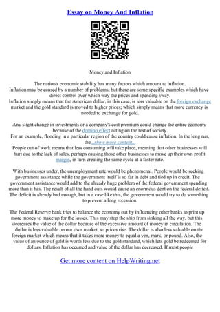 Essay on Money And Inflation
Money and Inflation
The nation's economic stability has many factors which amount to inflation.
Inflation may be caused by a number of problems, but there are some specific examples which have
direct control over which way the prices and spending sway.
Inflation simply means that the American dollar, in this case, is less valuable on the foreign exchange
market and the gold standard is moved to higher prices; which simply means that more currency is
needed to exchange for gold.
Any slight change in investments or a company's cost premium could change the entire economy
because of the domino effect acting on the rest of society.
For an example, flooding in a particular region of the country could cause inflation. In the long run,
the...show more content...
People out of work means that less consuming will take place, meaning that other businesses will
hurt due to the lack of sales, perhaps causing those other businesses to move up their own profit
margin, in turn creating the same cycle at a faster rate.
With businesses under, the unemployment rate would be phenomenal. People would be seeking
government assistance while the government itself is so far in debt and tied up in credit. The
government assistance would add to the already huge problem of the federal government spending
more than it has. The result of all the hand outs would cause an enormous dent on the federal deficit.
The deficit is already bad enough, but in a case like this, the government would try to do something
to prevent a long recession.
The Federal Reserve bank tries to balance the economy out by influencing other banks to print up
more money to make up for the losses. This may stop the ship from sinking all the way, but this
decreases the value of the dollar because of the excessive amount of money in circulation. The
dollar is less valuable on our own market, so prices rise. The dollar is also less valuable on the
foreign market which means that it takes more money to equal a yen, mark, or pound. Also, the
value of an ounce of gold is worth less due to the gold standard, which lets gold be redeemed for
dollars. Inflation has occurred and value of the dollar has decreased. If most people
Get more content on HelpWriting.net
 