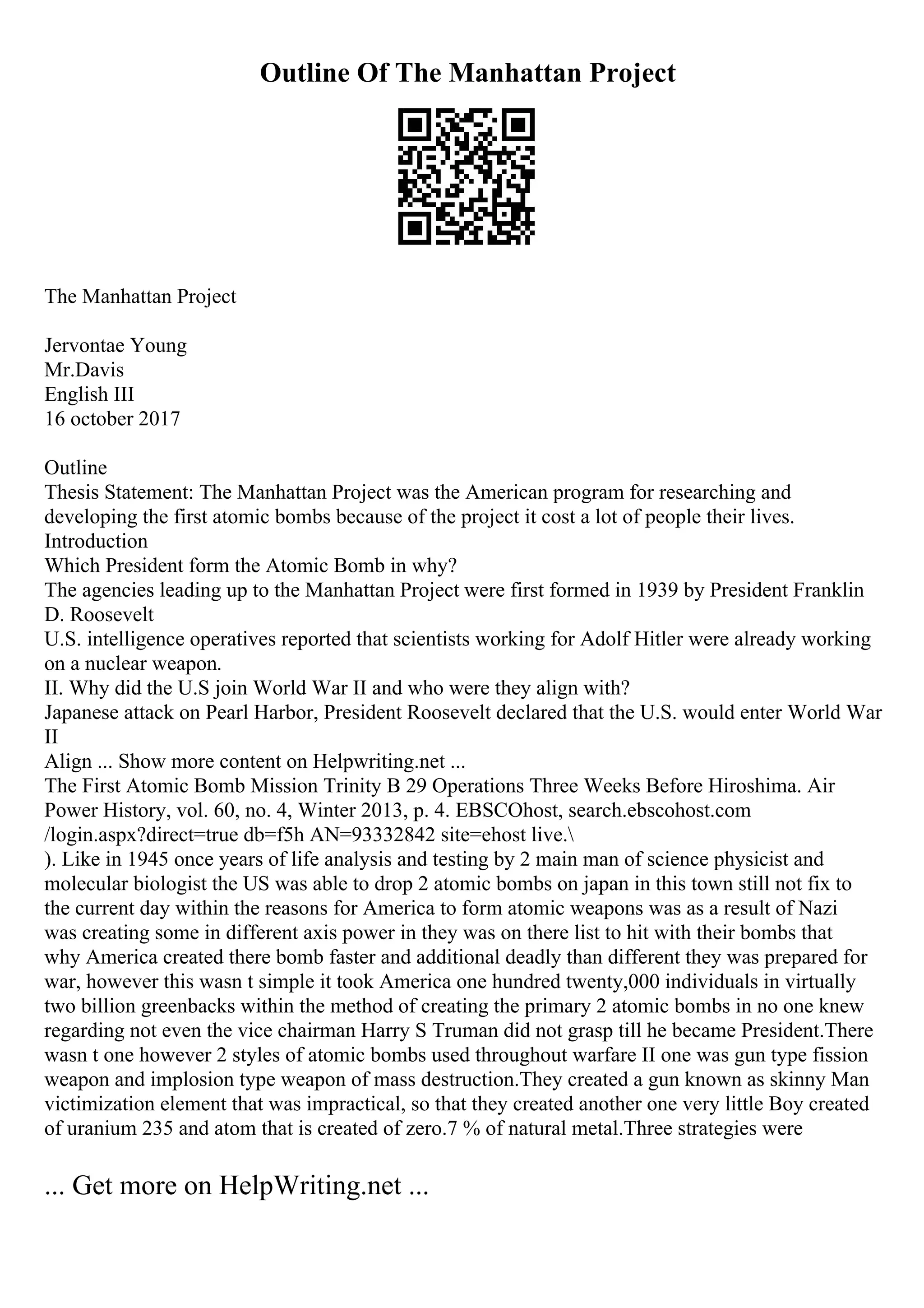 Outline Of The Manhattan Project
The Manhattan Project
Jervontae Young
Mr.Davis
English III
16 october 2017
Outline
Thesis Statement: The Manhattan Project was the American program for researching and
developing the first atomic bombs because of the project it cost a lot of people their lives.
Introduction
Which President form the Atomic Bomb in why?
The agencies leading up to the Manhattan Project were first formed in 1939 by President Franklin
D. Roosevelt
U.S. intelligence operatives reported that scientists working for Adolf Hitler were already working
on a nuclear weapon.
II. Why did the U.S join World War II and who were they align with?
Japanese attack on Pearl Harbor, President Roosevelt declared that the U.S. would enter World War
II
Align ... Show more content on Helpwriting.net ...
The First Atomic Bomb Mission Trinity B 29 Operations Three Weeks Before Hiroshima. Air
Power History, vol. 60, no. 4, Winter 2013, p. 4. EBSCOhost, search.ebscohost.com
/login.aspx?direct=true db=f5h AN=93332842 site=ehost live.
). Like in 1945 once years of life analysis and testing by 2 main man of science physicist and
molecular biologist the US was able to drop 2 atomic bombs on japan in this town still not fix to
the current day within the reasons for America to form atomic weapons was as a result of Nazi
was creating some in different axis power in they was on there list to hit with their bombs that
why America created there bomb faster and additional deadly than different they was prepared for
war, however this wasn t simple it took America one hundred twenty,000 individuals in virtually
two billion greenbacks within the method of creating the primary 2 atomic bombs in no one knew
regarding not even the vice chairman Harry S Truman did not grasp till he became President.There
wasn t one however 2 styles of atomic bombs used throughout warfare II one was gun type fission
weapon and implosion type weapon of mass destruction.They created a gun known as skinny Man
victimization element that was impractical, so that they created another one very little Boy created
of uranium 235 and atom that is created of zero.7 % of natural metal.Three strategies were
... Get more on HelpWriting.net ...
 