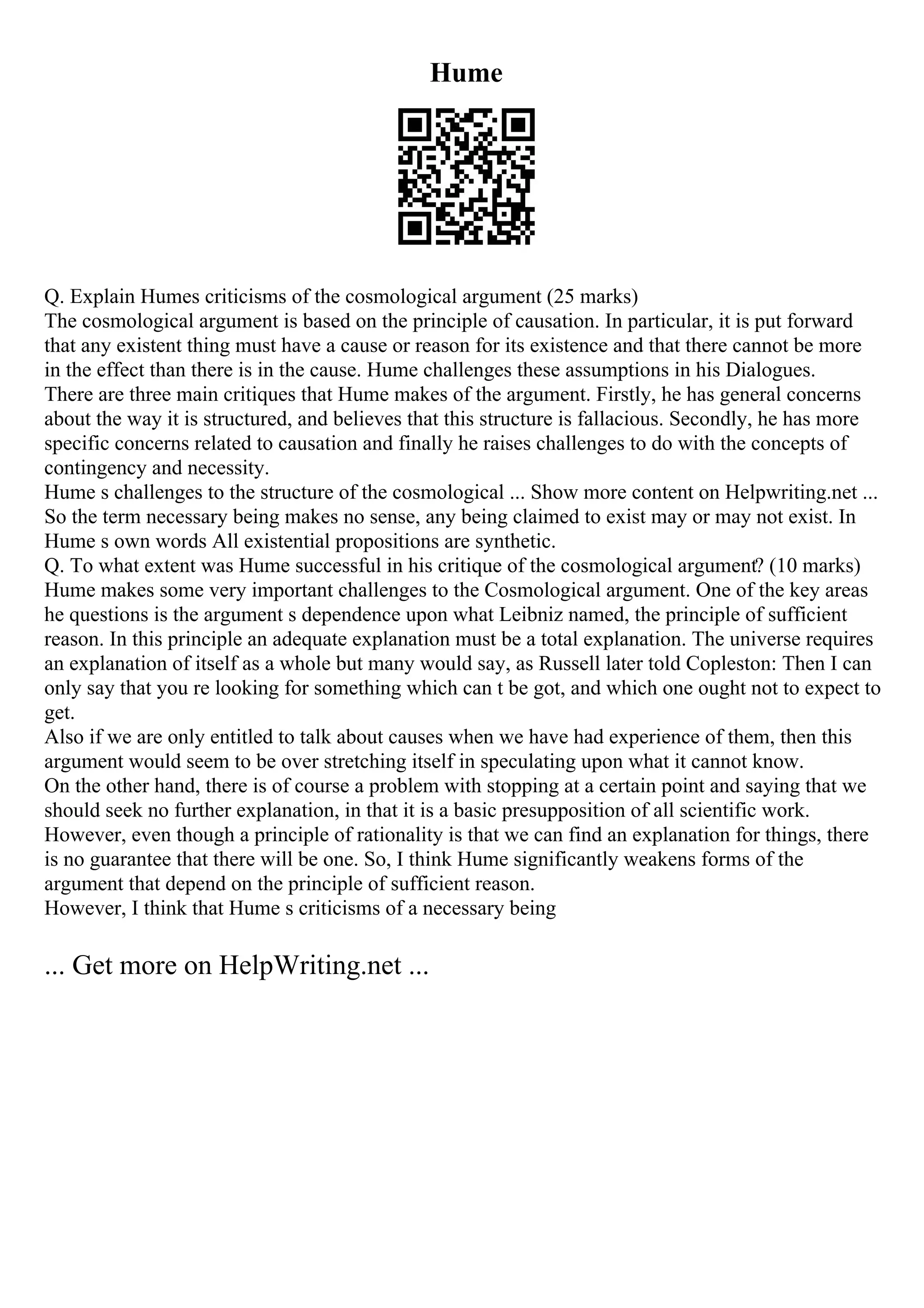 Hume
Q. Explain Humes criticisms of the cosmological argument (25 marks)
The cosmological argument is based on the principle of causation. In particular, it is put forward
that any existent thing must have a cause or reason for its existence and that there cannot be more
in the effect than there is in the cause. Hume challenges these assumptions in his Dialogues.
There are three main critiques that Hume makes of the argument. Firstly, he has general concerns
about the way it is structured, and believes that this structure is fallacious. Secondly, he has more
specific concerns related to causation and finally he raises challenges to do with the concepts of
contingency and necessity.
Hume s challenges to the structure of the cosmological ... Show more content on Helpwriting.net ...
So the term necessary being makes no sense, any being claimed to exist may or may not exist. In
Hume s own words All existential propositions are synthetic.
Q. To what extent was Hume successful in his critique of the cosmological argument? (10 marks)
Hume makes some very important challenges to the Cosmological argument. One of the key areas
he questions is the argument s dependence upon what Leibniz named, the principle of sufficient
reason. In this principle an adequate explanation must be a total explanation. The universe requires
an explanation of itself as a whole but many would say, as Russell later told Copleston: Then I can
only say that you re looking for something which can t be got, and which one ought not to expect to
get.
Also if we are only entitled to talk about causes when we have had experience of them, then this
argument would seem to be over stretching itself in speculating upon what it cannot know.
On the other hand, there is of course a problem with stopping at a certain point and saying that we
should seek no further explanation, in that it is a basic presupposition of all scientific work.
However, even though a principle of rationality is that we can find an explanation for things, there
is no guarantee that there will be one. So, I think Hume significantly weakens forms of the
argument that depend on the principle of sufficient reason.
However, I think that Hume s criticisms of a necessary being
... Get more on HelpWriting.net ...
 