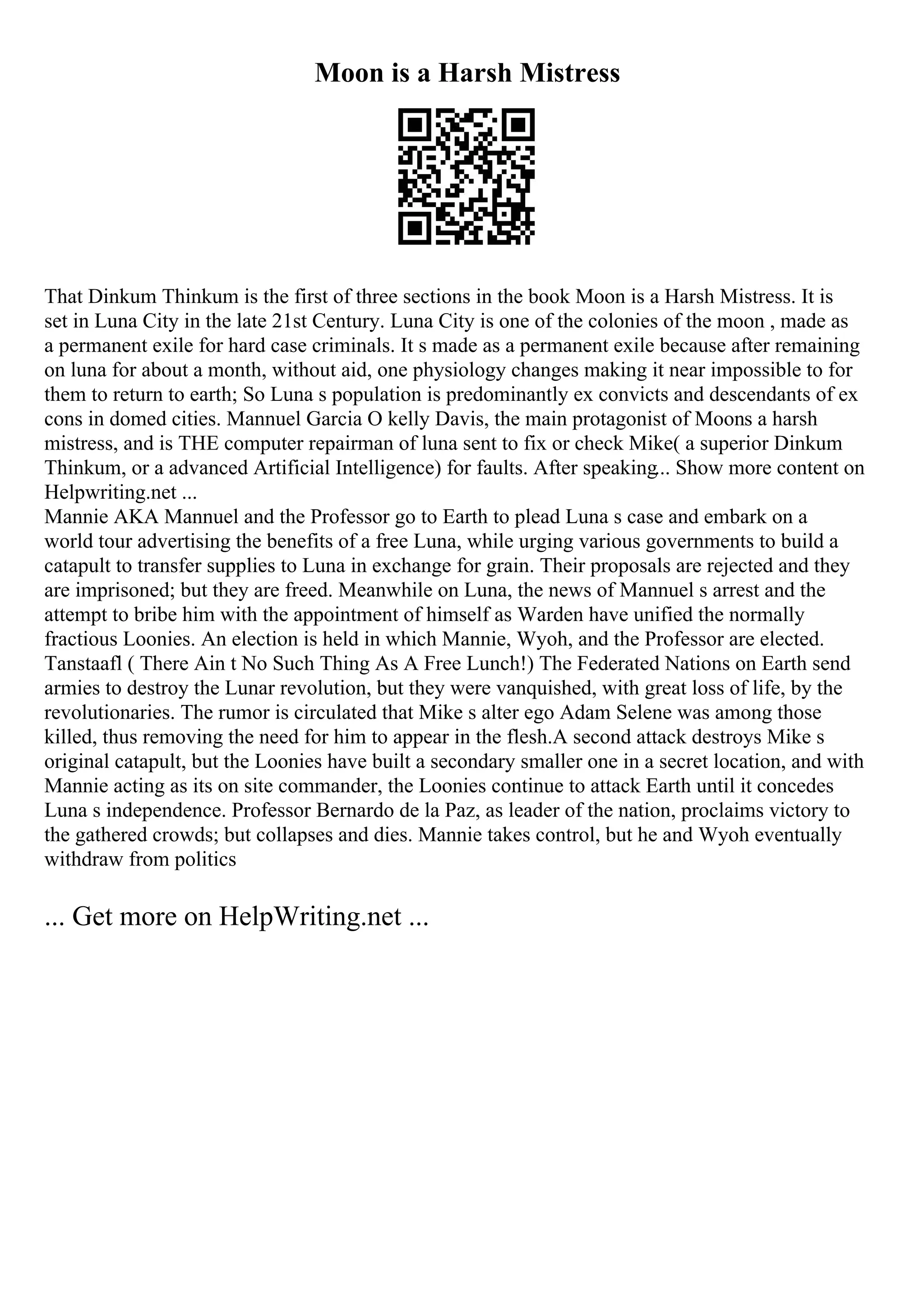 Moon is a Harsh Mistress
That Dinkum Thinkum is the first of three sections in the book Moon is a Harsh Mistress. It is
set in Luna City in the late 21st Century. Luna City is one of the colonies of the moon , made as
a permanent exile for hard case criminals. It s made as a permanent exile because after remaining
on luna for about a month, without aid, one physiology changes making it near impossible to for
them to return to earth; So Luna s population is predominantly ex convicts and descendants of ex
cons in domed cities. Mannuel Garcia O kelly Davis, the main protagonist of Moons a harsh
mistress, and is THE computer repairman of luna sent to fix or check Mike( a superior Dinkum
Thinkum, or a advanced Artificial Intelligence) for faults. After speaking... Show more content on
Helpwriting.net ...
Mannie AKA Mannuel and the Professor go to Earth to plead Luna s case and embark on a
world tour advertising the benefits of a free Luna, while urging various governments to build a
catapult to transfer supplies to Luna in exchange for grain. Their proposals are rejected and they
are imprisoned; but they are freed. Meanwhile on Luna, the news of Mannuel s arrest and the
attempt to bribe him with the appointment of himself as Warden have unified the normally
fractious Loonies. An election is held in which Mannie, Wyoh, and the Professor are elected.
Tanstaafl ( There Ain t No Such Thing As A Free Lunch!) The Federated Nations on Earth send
armies to destroy the Lunar revolution, but they were vanquished, with great loss of life, by the
revolutionaries. The rumor is circulated that Mike s alter ego Adam Selene was among those
killed, thus removing the need for him to appear in the flesh.A second attack destroys Mike s
original catapult, but the Loonies have built a secondary smaller one in a secret location, and with
Mannie acting as its on site commander, the Loonies continue to attack Earth until it concedes
Luna s independence. Professor Bernardo de la Paz, as leader of the nation, proclaims victory to
the gathered crowds; but collapses and dies. Mannie takes control, but he and Wyoh eventually
withdraw from politics
... Get more on HelpWriting.net ...
 