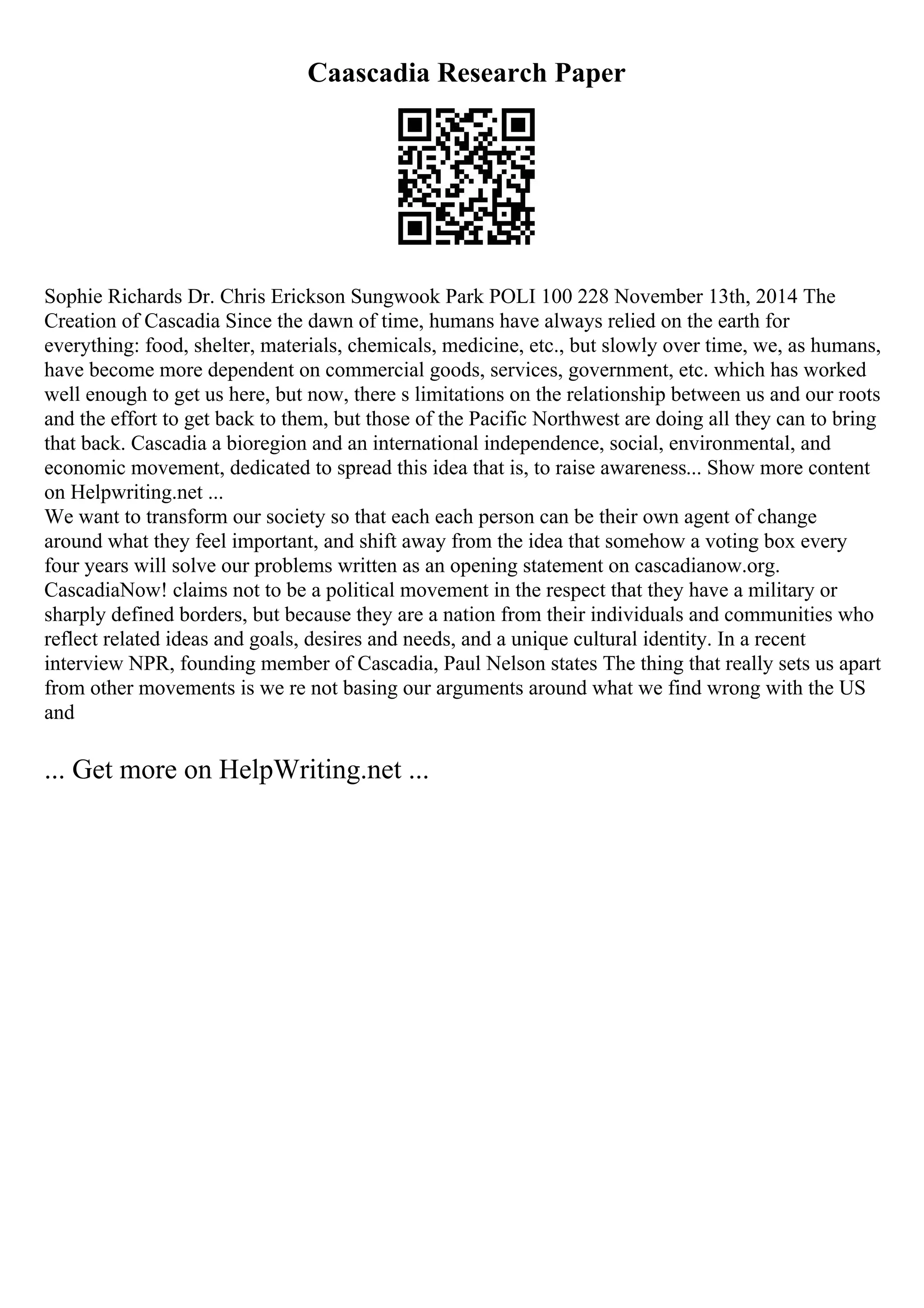 Caascadia Research Paper
Sophie Richards Dr. Chris Erickson Sungwook Park POLI 100 228 November 13th, 2014 The
Creation of Cascadia Since the dawn of time, humans have always relied on the earth for
everything: food, shelter, materials, chemicals, medicine, etc., but slowly over time, we, as humans,
have become more dependent on commercial goods, services, government, etc. which has worked
well enough to get us here, but now, there s limitations on the relationship between us and our roots
and the effort to get back to them, but those of the Pacific Northwest are doing all they can to bring
that back. Cascadia a bioregion and an international independence, social, environmental, and
economic movement, dedicated to spread this idea that is, to raise awareness... Show more content
on Helpwriting.net ...
We want to transform our society so that each each person can be their own agent of change
around what they feel important, and shift away from the idea that somehow a voting box every
four years will solve our problems written as an opening statement on cascadianow.org.
CascadiaNow! claims not to be a political movement in the respect that they have a military or
sharply defined borders, but because they are a nation from their individuals and communities who
reflect related ideas and goals, desires and needs, and a unique cultural identity. In a recent
interview NPR, founding member of Cascadia, Paul Nelson states The thing that really sets us apart
from other movements is we re not basing our arguments around what we find wrong with the US
and
... Get more on HelpWriting.net ...
 