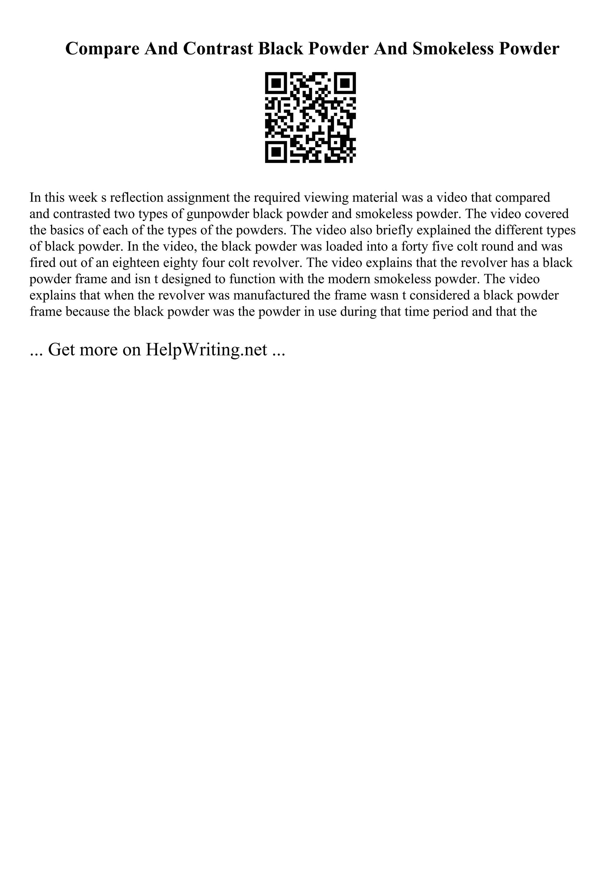 Compare And Contrast Black Powder And Smokeless Powder
In this week s reflection assignment the required viewing material was a video that compared
and contrasted two types of gunpowder black powder and smokeless powder. The video covered
the basics of each of the types of the powders. The video also briefly explained the different types
of black powder. In the video, the black powder was loaded into a forty five colt round and was
fired out of an eighteen eighty four colt revolver. The video explains that the revolver has a black
powder frame and isn t designed to function with the modern smokeless powder. The video
explains that when the revolver was manufactured the frame wasn t considered a black powder
frame because the black powder was the powder in use during that time period and that the
... Get more on HelpWriting.net ...
 