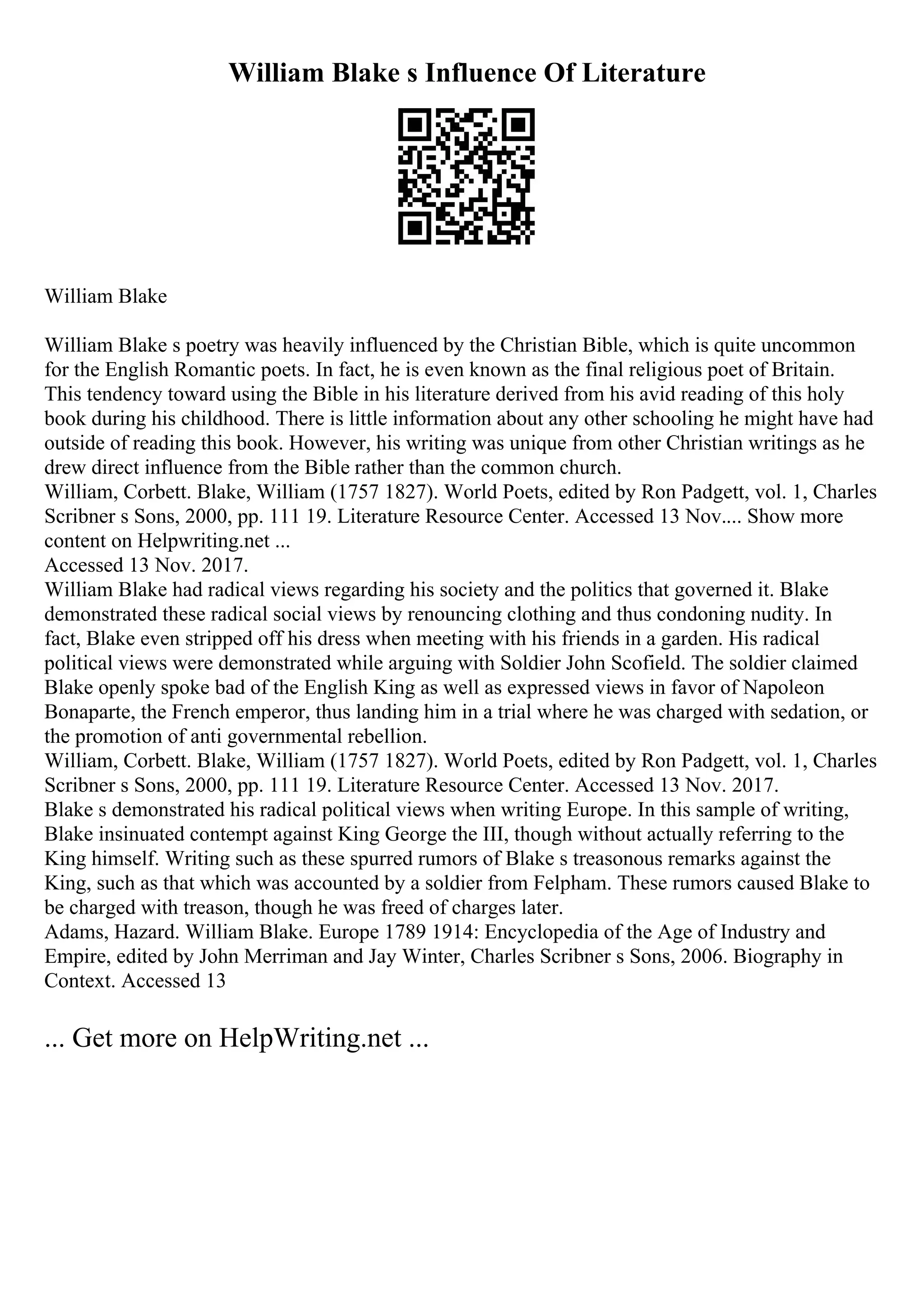 William Blake s Influence Of Literature
William Blake
William Blake s poetry was heavily influenced by the Christian Bible, which is quite uncommon
for the English Romantic poets. In fact, he is even known as the final religious poet of Britain.
This tendency toward using the Bible in his literature derived from his avid reading of this holy
book during his childhood. There is little information about any other schooling he might have had
outside of reading this book. However, his writing was unique from other Christian writings as he
drew direct influence from the Bible rather than the common church.
William, Corbett. Blake, William (1757 1827). World Poets, edited by Ron Padgett, vol. 1, Charles
Scribner s Sons, 2000, pp. 111 19. Literature Resource Center. Accessed 13 Nov.... Show more
content on Helpwriting.net ...
Accessed 13 Nov. 2017.
William Blake had radical views regarding his society and the politics that governed it. Blake
demonstrated these radical social views by renouncing clothing and thus condoning nudity. In
fact, Blake even stripped off his dress when meeting with his friends in a garden. His radical
political views were demonstrated while arguing with Soldier John Scofield. The soldier claimed
Blake openly spoke bad of the English King as well as expressed views in favor of Napoleon
Bonaparte, the French emperor, thus landing him in a trial where he was charged with sedation, or
the promotion of anti governmental rebellion.
William, Corbett. Blake, William (1757 1827). World Poets, edited by Ron Padgett, vol. 1, Charles
Scribner s Sons, 2000, pp. 111 19. Literature Resource Center. Accessed 13 Nov. 2017.
Blake s demonstrated his radical political views when writing Europe. In this sample of writing,
Blake insinuated contempt against King George the III, though without actually referring to the
King himself. Writing such as these spurred rumors of Blake s treasonous remarks against the
King, such as that which was accounted by a soldier from Felpham. These rumors caused Blake to
be charged with treason, though he was freed of charges later.
Adams, Hazard. William Blake. Europe 1789 1914: Encyclopedia of the Age of Industry and
Empire, edited by John Merriman and Jay Winter, Charles Scribner s Sons, 2006. Biography in
Context. Accessed 13
... Get more on HelpWriting.net ...
 