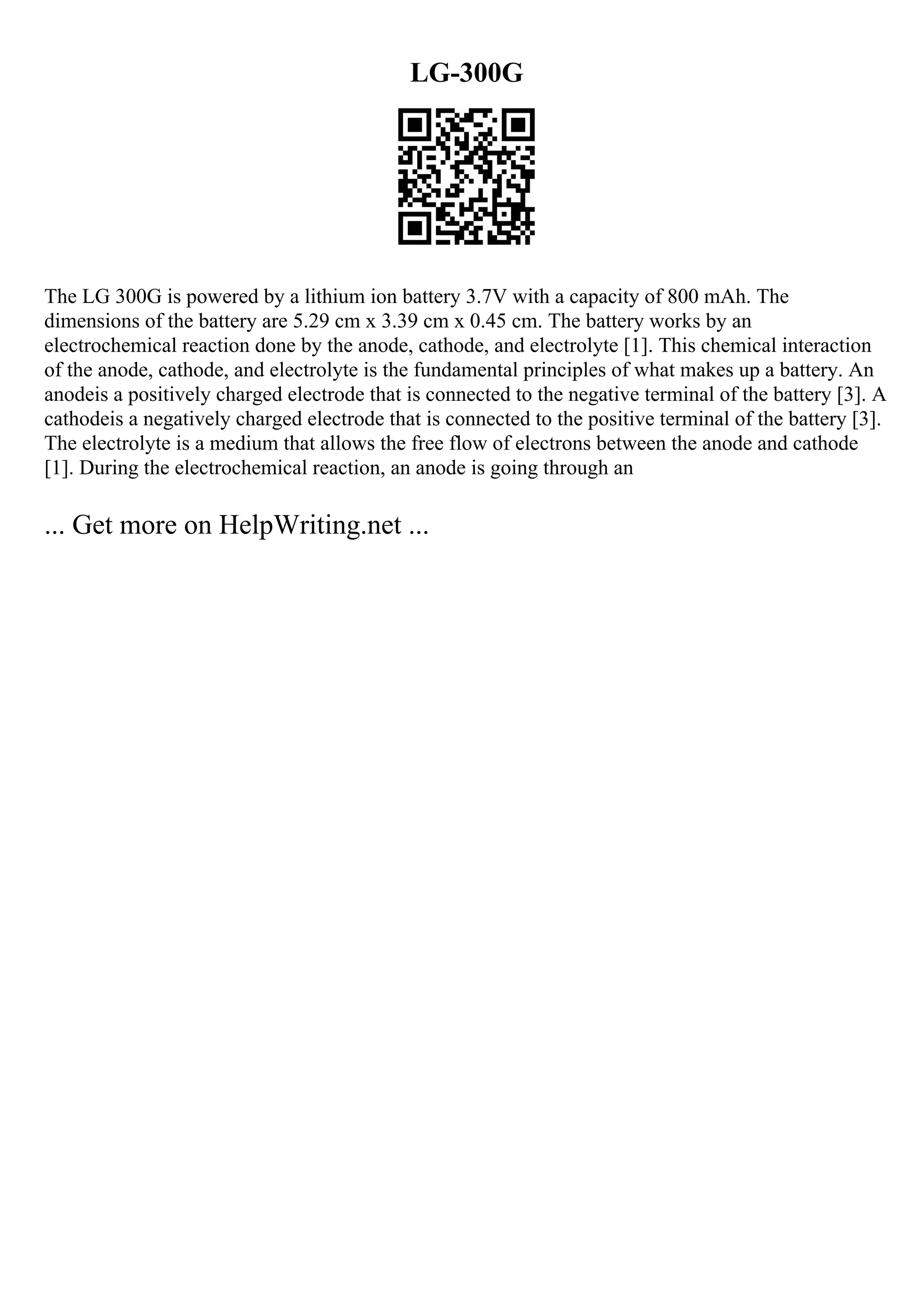 LG-300G
The LG 300G is powered by a lithium ion battery 3.7V with a capacity of 800 mAh. The
dimensions of the battery are 5.29 cm x 3.39 cm x 0.45 cm. The battery works by an
electrochemical reaction done by the anode, cathode, and electrolyte [1]. This chemical interaction
of the anode, cathode, and electrolyte is the fundamental principles of what makes up a battery. An
anodeis a positively charged electrode that is connected to the negative terminal of the battery [3]. A
cathodeis a negatively charged electrode that is connected to the positive terminal of the battery [3].
The electrolyte is a medium that allows the free flow of electrons between the anode and cathode
[1]. During the electrochemical reaction, an anode is going through an
... Get more on HelpWriting.net ...
 