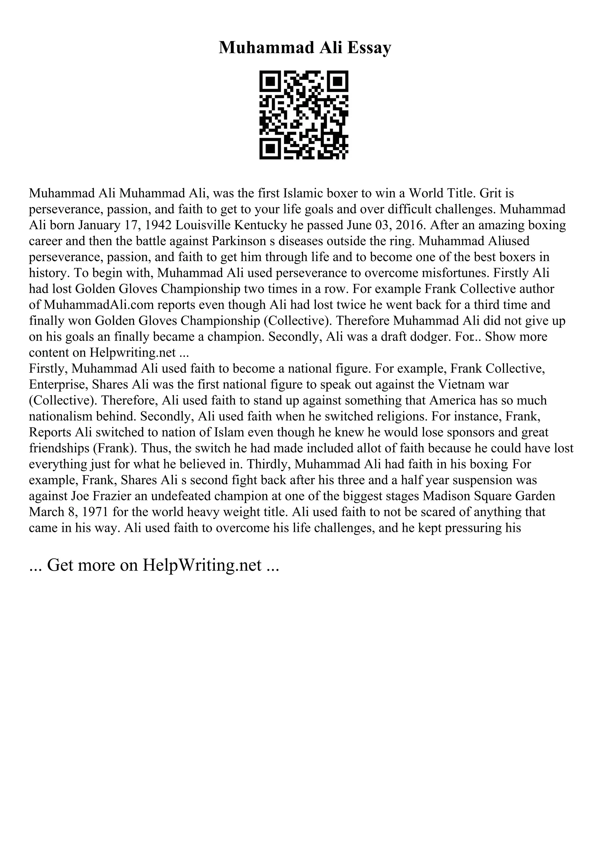 Muhammad Ali Essay
Muhammad Ali Muhammad Ali, was the first Islamic boxer to win a World Title. Grit is
perseverance, passion, and faith to get to your life goals and over difficult challenges. Muhammad
Ali born January 17, 1942 Louisville Kentucky he passed June 03, 2016. After an amazing boxing
career and then the battle against Parkinson s diseases outside the ring. Muhammad Aliused
perseverance, passion, and faith to get him through life and to become one of the best boxers in
history. To begin with, Muhammad Ali used perseverance to overcome misfortunes. Firstly Ali
had lost Golden Gloves Championship two times in a row. For example Frank Collective author
of MuhammadAli.com reports even though Ali had lost twice he went back for a third time and
finally won Golden Gloves Championship (Collective). Therefore Muhammad Ali did not give up
on his goals an finally became a champion. Secondly, Ali was a draft dodger. For... Show more
content on Helpwriting.net ...
Firstly, Muhammad Ali used faith to become a national figure. For example, Frank Collective,
Enterprise, Shares Ali was the first national figure to speak out against the Vietnam war
(Collective). Therefore, Ali used faith to stand up against something that America has so much
nationalism behind. Secondly, Ali used faith when he switched religions. For instance, Frank,
Reports Ali switched to nation of Islam even though he knew he would lose sponsors and great
friendships (Frank). Thus, the switch he had made included allot of faith because he could have lost
everything just for what he believed in. Thirdly, Muhammad Ali had faith in his boxing. For
example, Frank, Shares Ali s second fight back after his three and a half year suspension was
against Joe Frazier an undefeated champion at one of the biggest stages Madison Square Garden
March 8, 1971 for the world heavy weight title. Ali used faith to not be scared of anything that
came in his way. Ali used faith to overcome his life challenges, and he kept pressuring his
... Get more on HelpWriting.net ...
 