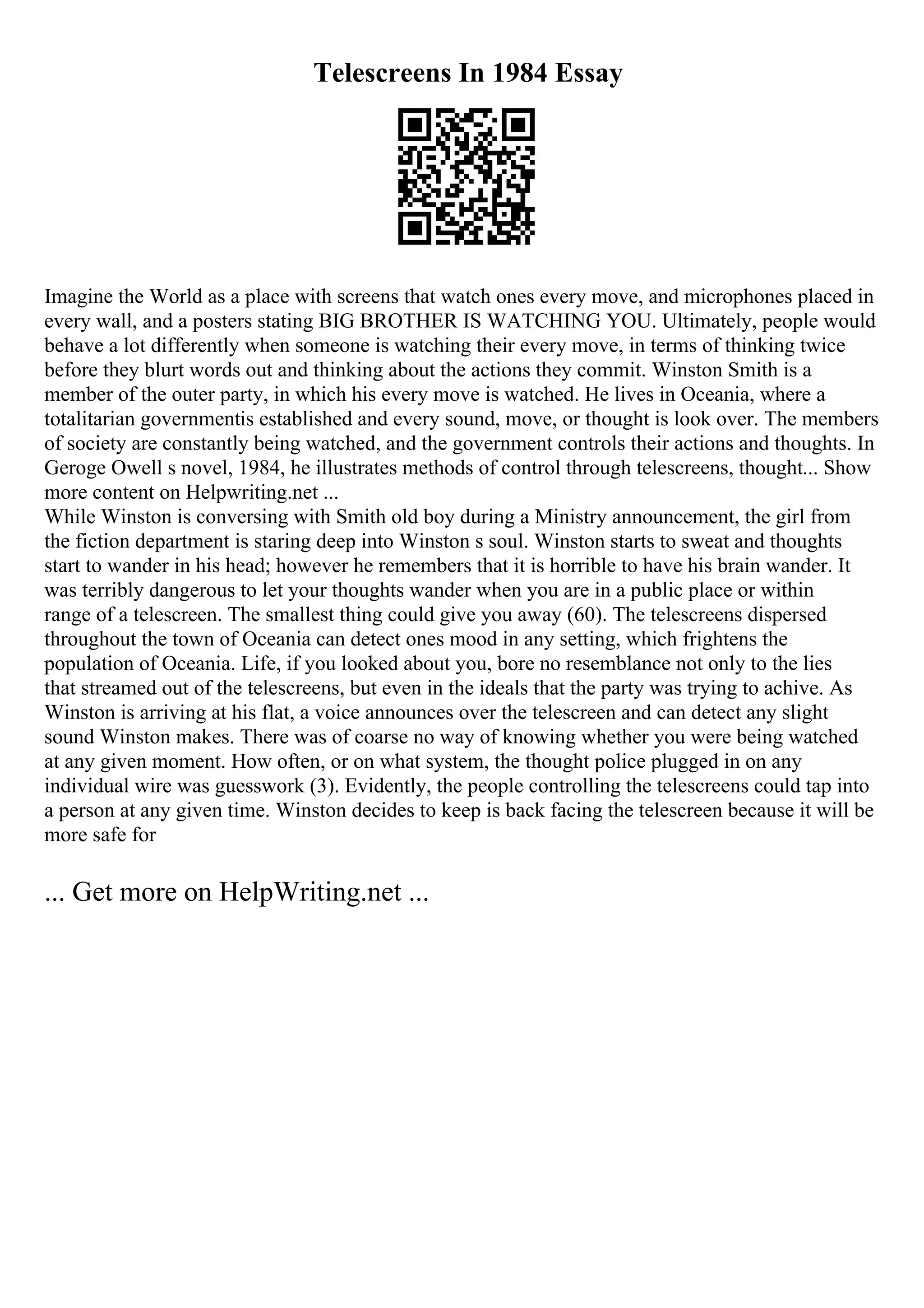 Telescreens In 1984 Essay
Imagine the World as a place with screens that watch ones every move, and microphones placed in
every wall, and a posters stating BIG BROTHER IS WATCHING YOU. Ultimately, people would
behave a lot differently when someone is watching their every move, in terms of thinking twice
before they blurt words out and thinking about the actions they commit. Winston Smith is a
member of the outer party, in which his every move is watched. He lives in Oceania, where a
totalitarian governmentis established and every sound, move, or thought is look over. The members
of society are constantly being watched, and the government controls their actions and thoughts. In
Geroge Owell s novel, 1984, he illustrates methods of control through telescreens, thought... Show
more content on Helpwriting.net ...
While Winston is conversing with Smith old boy during a Ministry announcement, the girl from
the fiction department is staring deep into Winston s soul. Winston starts to sweat and thoughts
start to wander in his head; however he remembers that it is horrible to have his brain wander. It
was terribly dangerous to let your thoughts wander when you are in a public place or within
range of a telescreen. The smallest thing could give you away (60). The telescreens dispersed
throughout the town of Oceania can detect ones mood in any setting, which frightens the
population of Oceania. Life, if you looked about you, bore no resemblance not only to the lies
that streamed out of the telescreens, but even in the ideals that the party was trying to achive. As
Winston is arriving at his flat, a voice announces over the telescreen and can detect any slight
sound Winston makes. There was of coarse no way of knowing whether you were being watched
at any given moment. How often, or on what system, the thought police plugged in on any
individual wire was guesswork (3). Evidently, the people controlling the telescreens could tap into
a person at any given time. Winston decides to keep is back facing the telescreen because it will be
more safe for
... Get more on HelpWriting.net ...
 