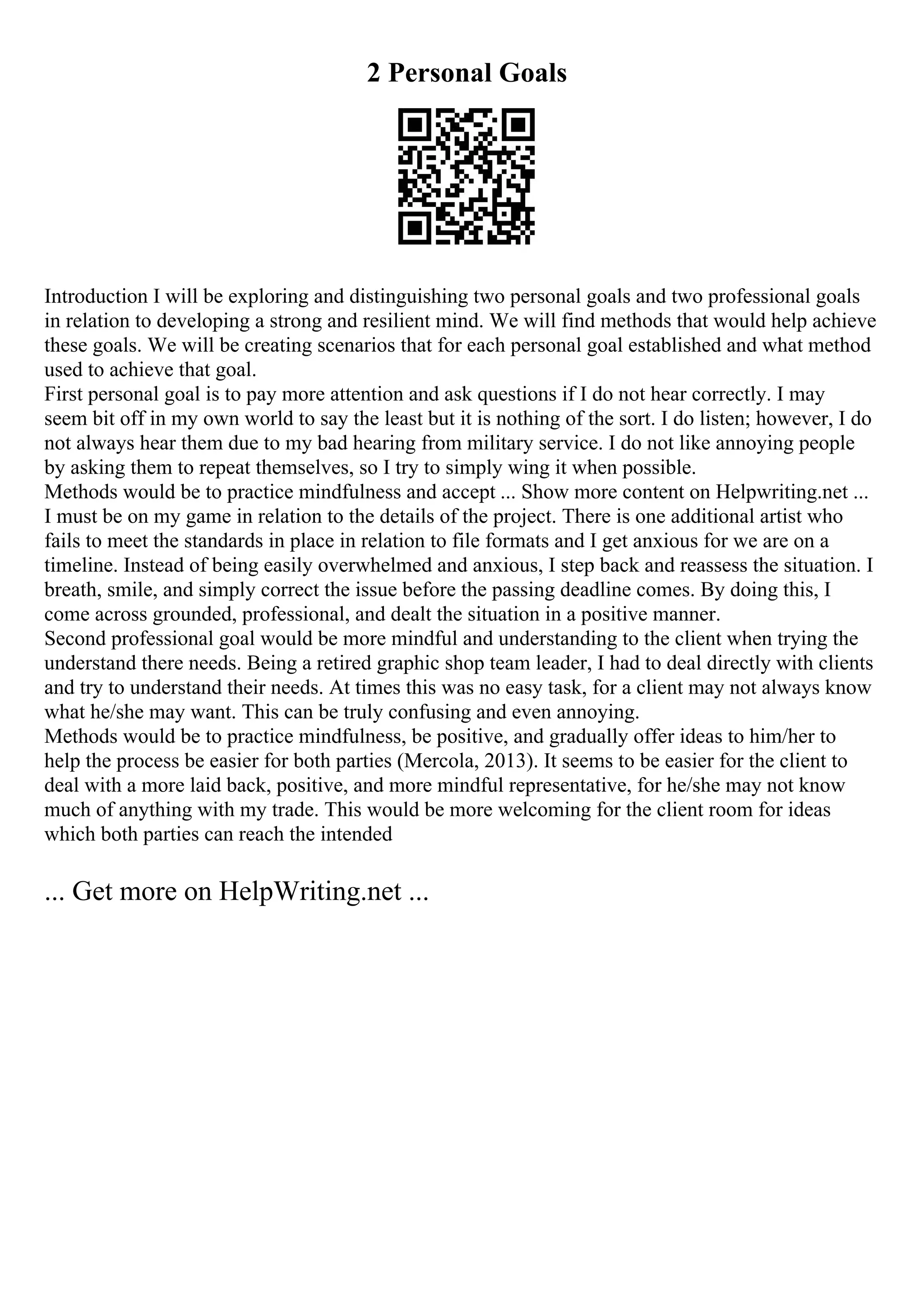 2 Personal Goals
Introduction I will be exploring and distinguishing two personal goals and two professional goals
in relation to developing a strong and resilient mind. We will find methods that would help achieve
these goals. We will be creating scenarios that for each personal goal established and what method
used to achieve that goal.
First personal goal is to pay more attention and ask questions if I do not hear correctly. I may
seem bit off in my own world to say the least but it is nothing of the sort. I do listen; however, I do
not always hear them due to my bad hearing from military service. I do not like annoying people
by asking them to repeat themselves, so I try to simply wing it when possible.
Methods would be to practice mindfulness and accept ... Show more content on Helpwriting.net ...
I must be on my game in relation to the details of the project. There is one additional artist who
fails to meet the standards in place in relation to file formats and I get anxious for we are on a
timeline. Instead of being easily overwhelmed and anxious, I step back and reassess the situation. I
breath, smile, and simply correct the issue before the passing deadline comes. By doing this, I
come across grounded, professional, and dealt the situation in a positive manner.
Second professional goal would be more mindful and understanding to the client when trying the
understand there needs. Being a retired graphic shop team leader, I had to deal directly with clients
and try to understand their needs. At times this was no easy task, for a client may not always know
what he/she may want. This can be truly confusing and even annoying.
Methods would be to practice mindfulness, be positive, and gradually offer ideas to him/her to
help the process be easier for both parties (Mercola, 2013). It seems to be easier for the client to
deal with a more laid back, positive, and more mindful representative, for he/she may not know
much of anything with my trade. This would be more welcoming for the client room for ideas
which both parties can reach the intended
... Get more on HelpWriting.net ...
 