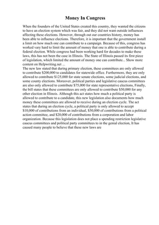 Money In Congress
When the founders of the United States created this country, they wanted the citizens
to have an election system which was fair, and they did not want outside influences
affecting these elections. However, through out our countries history, money has
been able to influence elections. Therefore, it is important that the government install
a limit on how much one can contribute to a campaign. Because of this, congress has
worked vary hard to limit the amount of money that one is able to contribute during a
federal election. While congress had been working hard for decades to make these
laws, this has not been the case in Illinois. The State of Illinois passed its first piece
of legislation, which limited the amount of money one can contribute... Show more
content on Helpwriting.net ...
The new law stated that during primary election, these committees are only allowed
to contribute $200,000 to candidates for statewide office. Furthermore, they are only
allowed to contribute $125,000 for state senate elections, some judicial elections, and
some county elections. Moreover, political parties and legislative caucus committees
are also only allowed to contribute $75,000 for state representative elections, Finally,
the bill states that these committees are only allowed to contribute $50,000 for any
other election in Illinois. Although this act states how much a political party is
allowed to contribute to a candidate, this new legislation also documents how much
money these committees are allowed to receive during an election cycle. The act
states that during an election cycle, a political party is only allowed to accept
$10,000 of contributions from an individual, $50,000 of contributions from a political
action committee, and $20,000 of contributions from a corporation and labor
organization. Because this legislation does not place a spending restriction legislative
caucus committees and political party committees to in the genial election, It has
caused many people to believe that these new laws are
 
