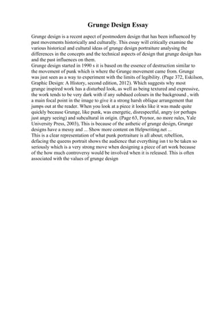 Grunge Design Essay
Grunge design is a recent aspect of postmodern design that has been influenced by
past movements historically and culturally. This essay will critically examine the
various historical and cultural ideas of grunge design portraiture analysing the
differences in the concepts and the technical aspects of design that grunge design has
and the past influences on them.
Grunge design started in 1990 s it is based on the essence of destruction similar to
the movement of punk which is where the Grunge movement came from. Grunge
was just seen as a way to experiment with the limits of legibility. (Page 372, Eskilson,
Graphic Design: A History, second edition, 2012). Which suggests why most
grunge inspired work has a disturbed look, as well as being textured and expressive,
the work tends to be very dark with if any subdued colours in the background , with
a main focal point in the image to give it a strong harsh oblique arrangement that
jumps out at the reader. When you look at a piece it looks like it was made quite
quickly because Grunge, like punk, was energetic, disrespectful, angry (or perhaps
just angry seeing) and subcultural in origin. (Page 63, Poynor, no more rules, Yale
University Press, 2003), This is because of the asthetic of grunge design, Grunge
designs have a messy and ... Show more content on Helpwriting.net ...
This is a clear representation of what punk portraiture is all about; rebellion,
defacing the queens portrait shows the audience that everything isn t to be taken so
seriously which is a very strong move when designing a piece of art work because
of the how much controversy would be involved when it is released. This is often
associated with the values of grunge design
 