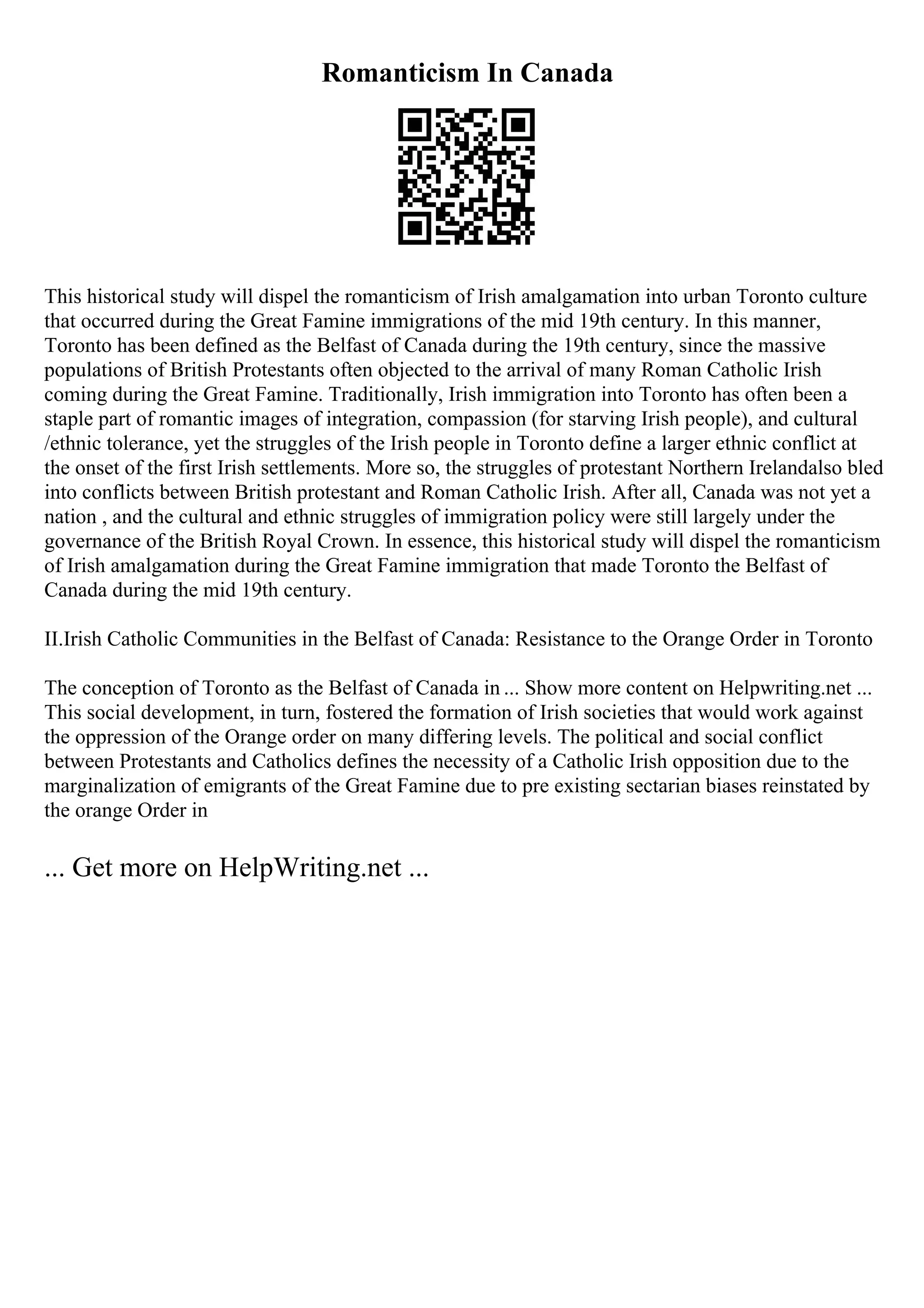Romanticism In Canada
This historical study will dispel the romanticism of Irish amalgamation into urban Toronto culture
that occurred during the Great Famine immigrations of the mid 19th century. In this manner,
Toronto has been defined as the Belfast of Canada during the 19th century, since the massive
populations of British Protestants often objected to the arrival of many Roman Catholic Irish
coming during the Great Famine. Traditionally, Irish immigration into Toronto has often been a
staple part of romantic images of integration, compassion (for starving Irish people), and cultural
/ethnic tolerance, yet the struggles of the Irish people in Toronto define a larger ethnic conflict at
the onset of the first Irish settlements. More so, the struggles of protestant Northern Irelandalso bled
into conflicts between British protestant and Roman Catholic Irish. After all, Canada was not yet a
nation , and the cultural and ethnic struggles of immigration policy were still largely under the
governance of the British Royal Crown. In essence, this historical study will dispel the romanticism
of Irish amalgamation during the Great Famine immigration that made Toronto the Belfast of
Canada during the mid 19th century.
II.Irish Catholic Communities in the Belfast of Canada: Resistance to the Orange Order in Toronto
The conception of Toronto as the Belfast of Canada in ... Show more content on Helpwriting.net ...
This social development, in turn, fostered the formation of Irish societies that would work against
the oppression of the Orange order on many differing levels. The political and social conflict
between Protestants and Catholics defines the necessity of a Catholic Irish opposition due to the
marginalization of emigrants of the Great Famine due to pre existing sectarian biases reinstated by
the orange Order in
... Get more on HelpWriting.net ...
 