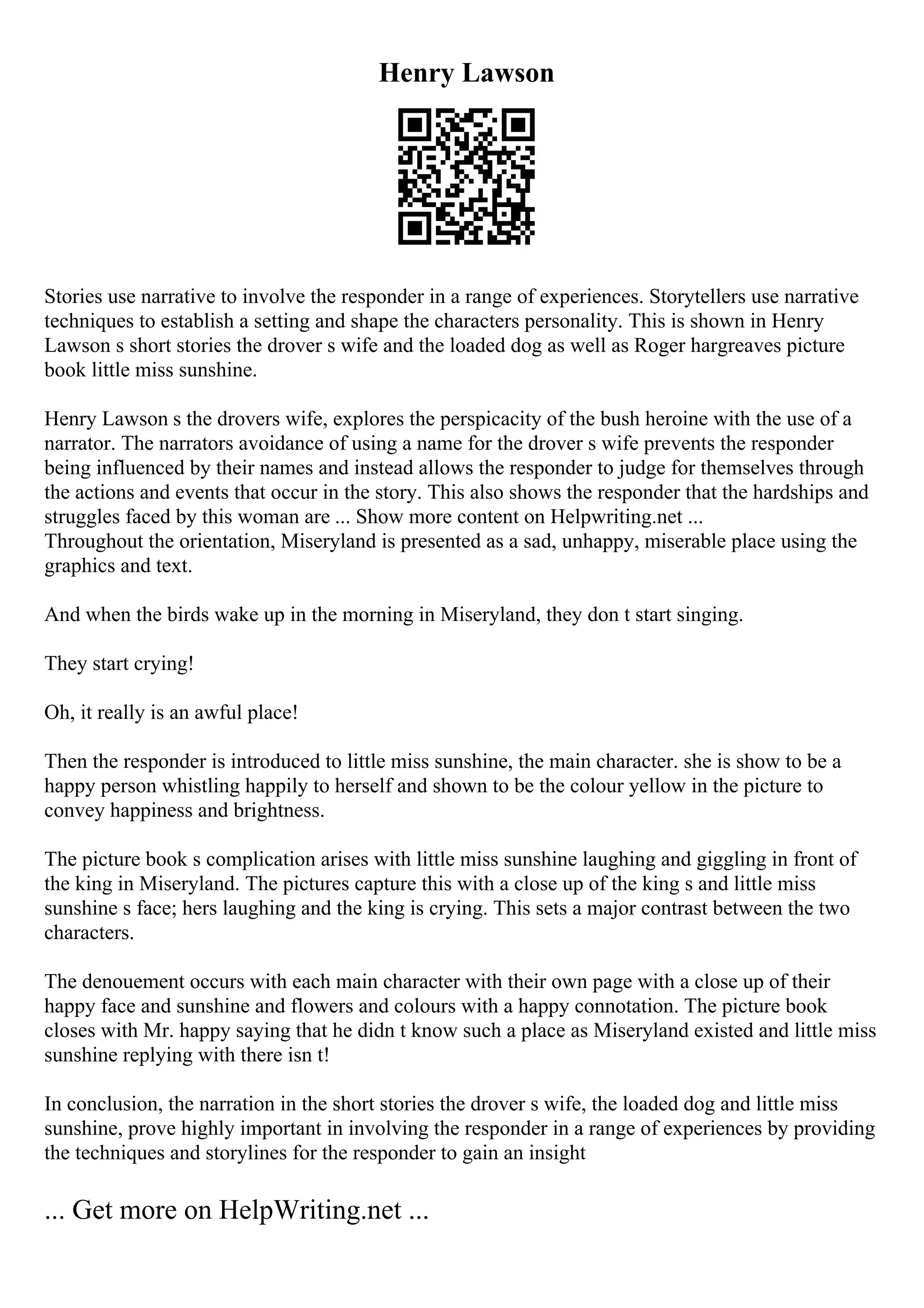 Henry Lawson
Stories use narrative to involve the responder in a range of experiences. Storytellers use narrative
techniques to establish a setting and shape the characters personality. This is shown in Henry
Lawson s short stories the drover s wife and the loaded dog as well as Roger hargreaves picture
book little miss sunshine.
Henry Lawson s the drovers wife, explores the perspicacity of the bush heroine with the use of a
narrator. The narrators avoidance of using a name for the drover s wife prevents the responder
being influenced by their names and instead allows the responder to judge for themselves through
the actions and events that occur in the story. This also shows the responder that the hardships and
struggles faced by this woman are ... Show more content on Helpwriting.net ...
Throughout the orientation, Miseryland is presented as a sad, unhappy, miserable place using the
graphics and text.
And when the birds wake up in the morning in Miseryland, they don t start singing.
They start crying!
Oh, it really is an awful place!
Then the responder is introduced to little miss sunshine, the main character. she is show to be a
happy person whistling happily to herself and shown to be the colour yellow in the picture to
convey happiness and brightness.
The picture book s complication arises with little miss sunshine laughing and giggling in front of
the king in Miseryland. The pictures capture this with a close up of the king s and little miss
sunshine s face; hers laughing and the king is crying. This sets a major contrast between the two
characters.
The denouement occurs with each main character with their own page with a close up of their
happy face and sunshine and flowers and colours with a happy connotation. The picture book
closes with Mr. happy saying that he didn t know such a place as Miseryland existed and little miss
sunshine replying with there isn t!
In conclusion, the narration in the short stories the drover s wife, the loaded dog and little miss
sunshine, prove highly important in involving the responder in a range of experiences by providing
the techniques and storylines for the responder to gain an insight
... Get more on HelpWriting.net ...
 