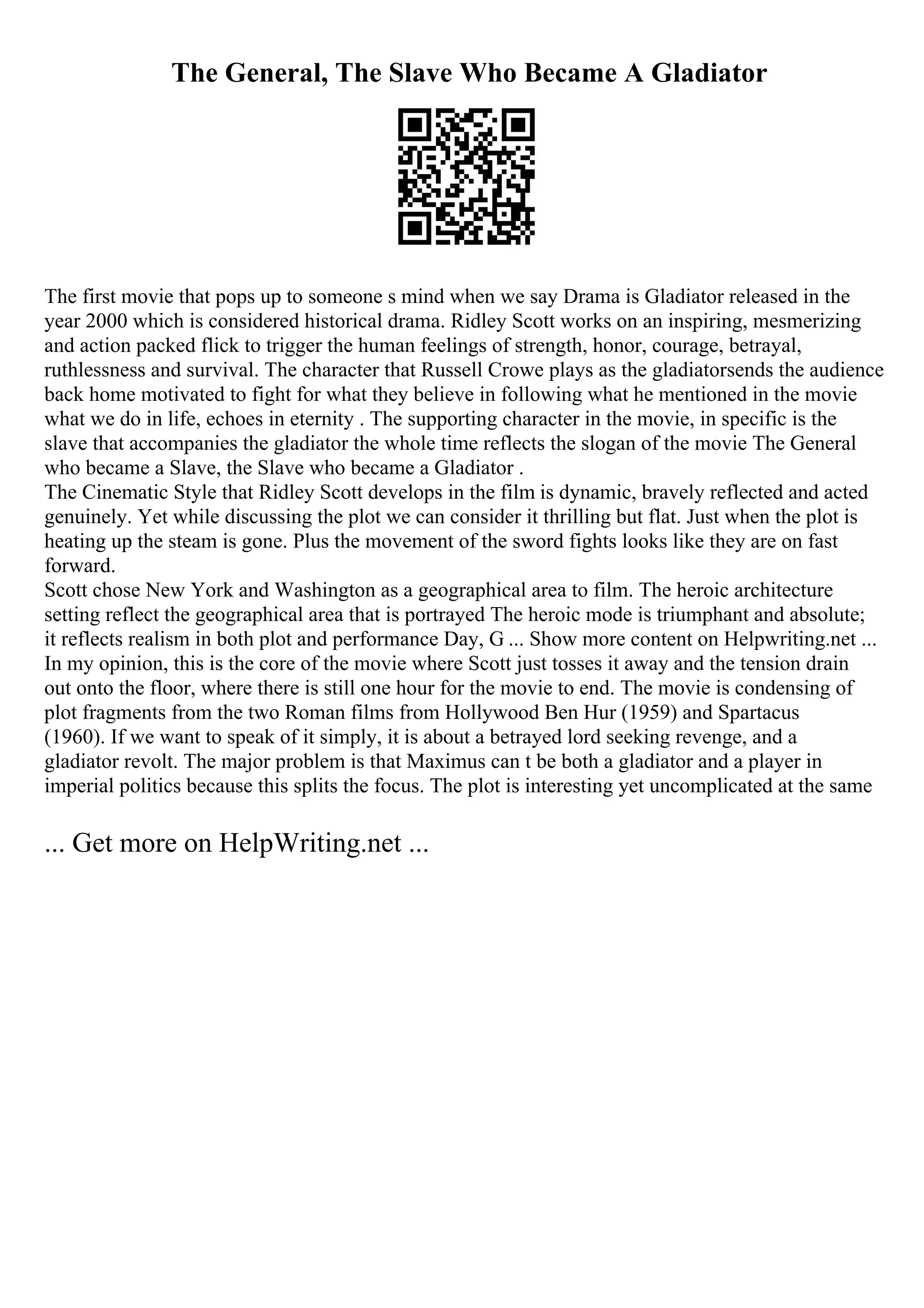 The General, The Slave Who Became A Gladiator
The first movie that pops up to someone s mind when we say Drama is Gladiator released in the
year 2000 which is considered historical drama. Ridley Scott works on an inspiring, mesmerizing
and action packed flick to trigger the human feelings of strength, honor, courage, betrayal,
ruthlessness and survival. The character that Russell Crowe plays as the gladiatorsends the audience
back home motivated to fight for what they believe in following what he mentioned in the movie
what we do in life, echoes in eternity . The supporting character in the movie, in specific is the
slave that accompanies the gladiator the whole time reflects the slogan of the movie The General
who became a Slave, the Slave who became a Gladiator .
The Cinematic Style that Ridley Scott develops in the film is dynamic, bravely reflected and acted
genuinely. Yet while discussing the plot we can consider it thrilling but flat. Just when the plot is
heating up the steam is gone. Plus the movement of the sword fights looks like they are on fast
forward.
Scott chose New York and Washington as a geographical area to film. The heroic architecture
setting reflect the geographical area that is portrayed The heroic mode is triumphant and absolute;
it reflects realism in both plot and performance Day, G ... Show more content on Helpwriting.net ...
In my opinion, this is the core of the movie where Scott just tosses it away and the tension drain
out onto the floor, where there is still one hour for the movie to end. The movie is condensing of
plot fragments from the two Roman films from Hollywood Ben Hur (1959) and Spartacus
(1960). If we want to speak of it simply, it is about a betrayed lord seeking revenge, and a
gladiator revolt. The major problem is that Maximus can t be both a gladiator and a player in
imperial politics because this splits the focus. The plot is interesting yet uncomplicated at the same
... Get more on HelpWriting.net ...
 