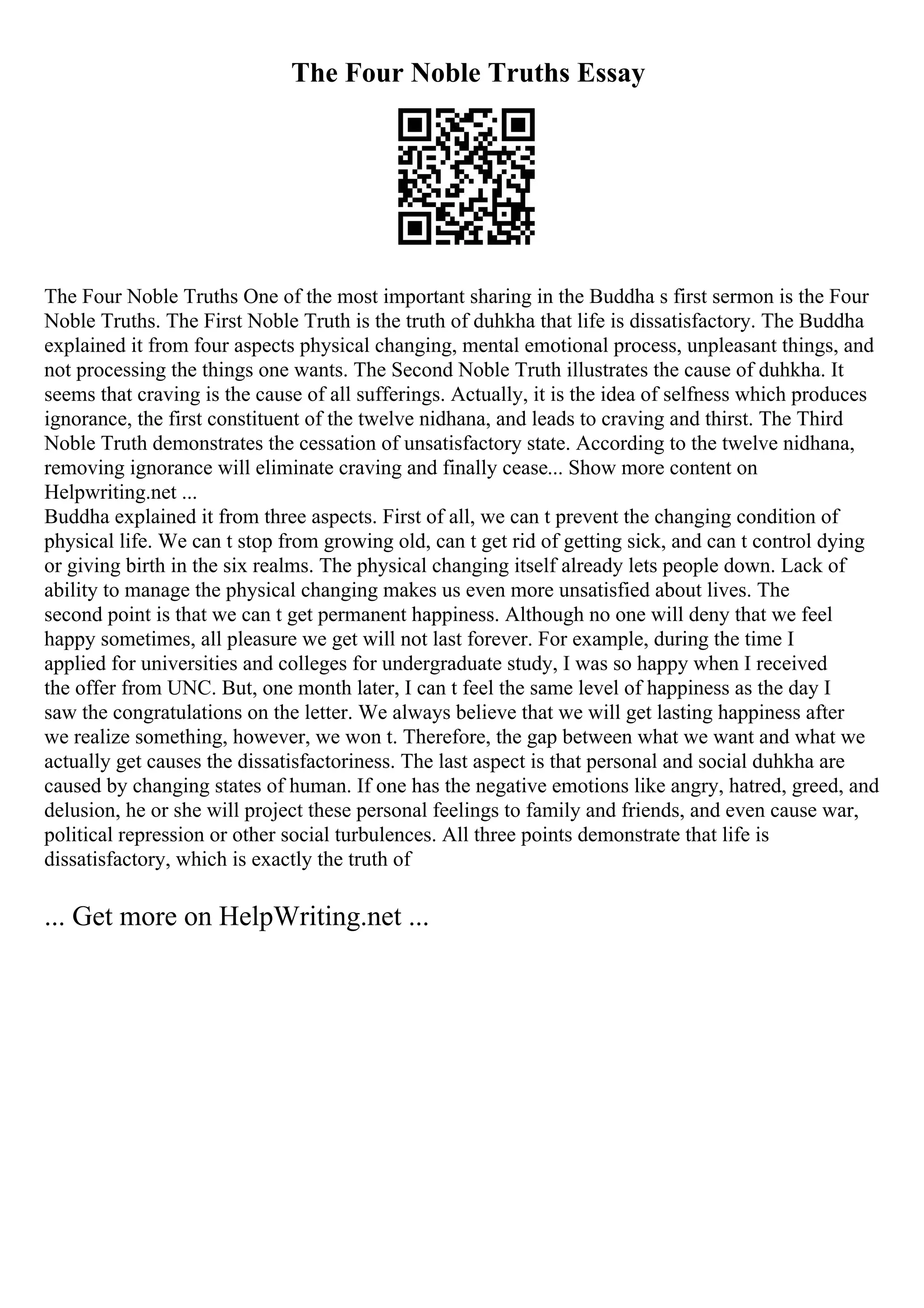 The Four Noble Truths Essay
The Four Noble Truths One of the most important sharing in the Buddha s first sermon is the Four
Noble Truths. The First Noble Truth is the truth of duhkha that life is dissatisfactory. The Buddha
explained it from four aspects physical changing, mental emotional process, unpleasant things, and
not processing the things one wants. The Second Noble Truth illustrates the cause of duhkha. It
seems that craving is the cause of all sufferings. Actually, it is the idea of selfness which produces
ignorance, the first constituent of the twelve nidhana, and leads to craving and thirst. The Third
Noble Truth demonstrates the cessation of unsatisfactory state. According to the twelve nidhana,
removing ignorance will eliminate craving and finally cease... Show more content on
Helpwriting.net ...
Buddha explained it from three aspects. First of all, we can t prevent the changing condition of
physical life. We can t stop from growing old, can t get rid of getting sick, and can t control dying
or giving birth in the six realms. The physical changing itself already lets people down. Lack of
ability to manage the physical changing makes us even more unsatisfied about lives. The
second point is that we can t get permanent happiness. Although no one will deny that we feel
happy sometimes, all pleasure we get will not last forever. For example, during the time I
applied for universities and colleges for undergraduate study, I was so happy when I received
the offer from UNC. But, one month later, I can t feel the same level of happiness as the day I
saw the congratulations on the letter. We always believe that we will get lasting happiness after
we realize something, however, we won t. Therefore, the gap between what we want and what we
actually get causes the dissatisfactoriness. The last aspect is that personal and social duhkha are
caused by changing states of human. If one has the negative emotions like angry, hatred, greed, and
delusion, he or she will project these personal feelings to family and friends, and even cause war,
political repression or other social turbulences. All three points demonstrate that life is
dissatisfactory, which is exactly the truth of
... Get more on HelpWriting.net ...
 