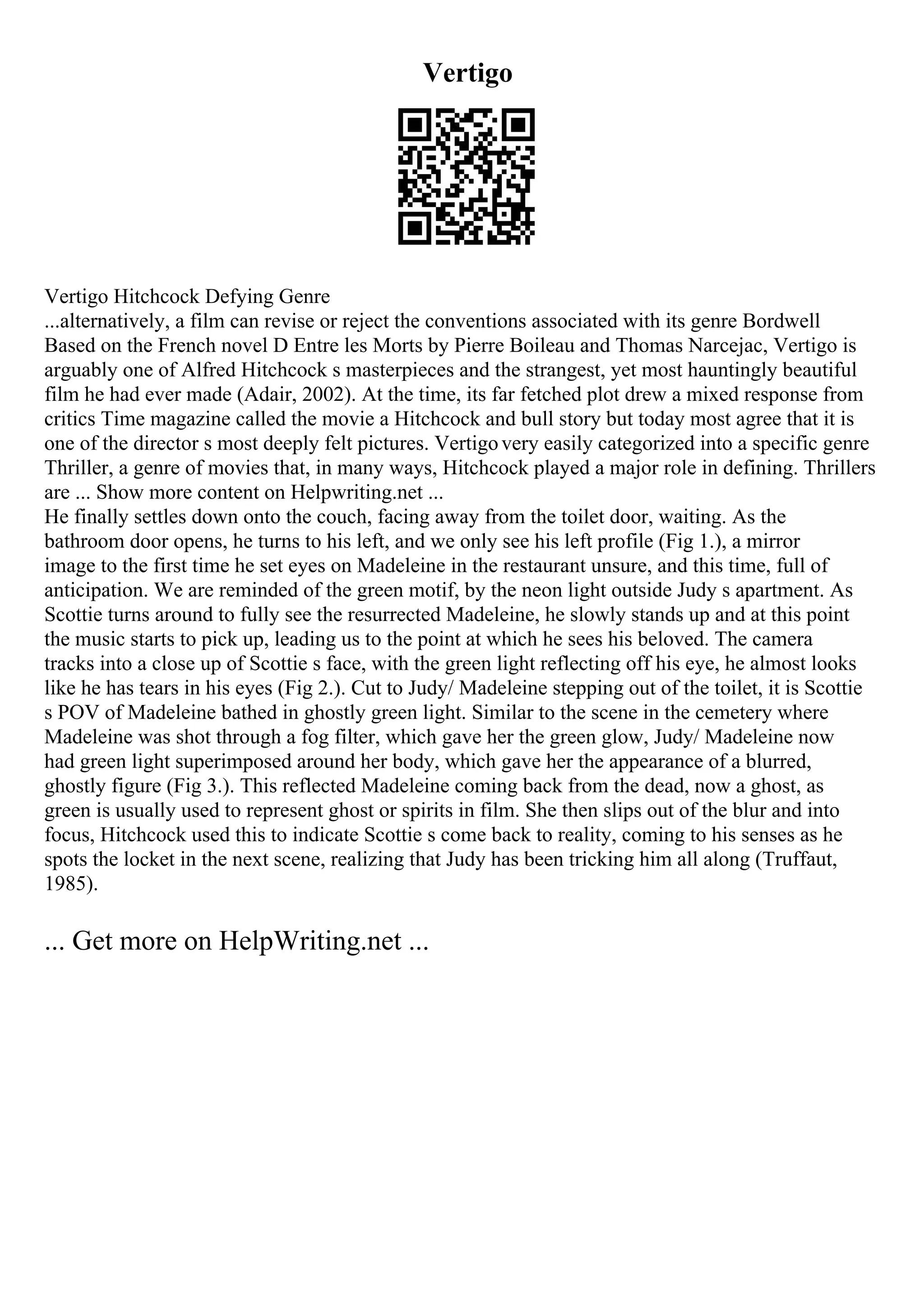 Vertigo
Vertigo Hitchcock Defying Genre
...alternatively, a film can revise or reject the conventions associated with its genre Bordwell
Based on the French novel D Entre les Morts by Pierre Boileau and Thomas Narcejac, Vertigo is
arguably one of Alfred Hitchcock s masterpieces and the strangest, yet most hauntingly beautiful
film he had ever made (Adair, 2002). At the time, its far fetched plot drew a mixed response from
critics Time magazine called the movie a Hitchcock and bull story but today most agree that it is
one of the director s most deeply felt pictures. Vertigovery easily categorized into a specific genre
Thriller, a genre of movies that, in many ways, Hitchcock played a major role in defining. Thrillers
are ... Show more content on Helpwriting.net ...
He finally settles down onto the couch, facing away from the toilet door, waiting. As the
bathroom door opens, he turns to his left, and we only see his left profile (Fig 1.), a mirror
image to the first time he set eyes on Madeleine in the restaurant unsure, and this time, full of
anticipation. We are reminded of the green motif, by the neon light outside Judy s apartment. As
Scottie turns around to fully see the resurrected Madeleine, he slowly stands up and at this point
the music starts to pick up, leading us to the point at which he sees his beloved. The camera
tracks into a close up of Scottie s face, with the green light reflecting off his eye, he almost looks
like he has tears in his eyes (Fig 2.). Cut to Judy/ Madeleine stepping out of the toilet, it is Scottie
s POV of Madeleine bathed in ghostly green light. Similar to the scene in the cemetery where
Madeleine was shot through a fog filter, which gave her the green glow, Judy/ Madeleine now
had green light superimposed around her body, which gave her the appearance of a blurred,
ghostly figure (Fig 3.). This reflected Madeleine coming back from the dead, now a ghost, as
green is usually used to represent ghost or spirits in film. She then slips out of the blur and into
focus, Hitchcock used this to indicate Scottie s come back to reality, coming to his senses as he
spots the locket in the next scene, realizing that Judy has been tricking him all along (Truffaut,
1985).
... Get more on HelpWriting.net ...
 