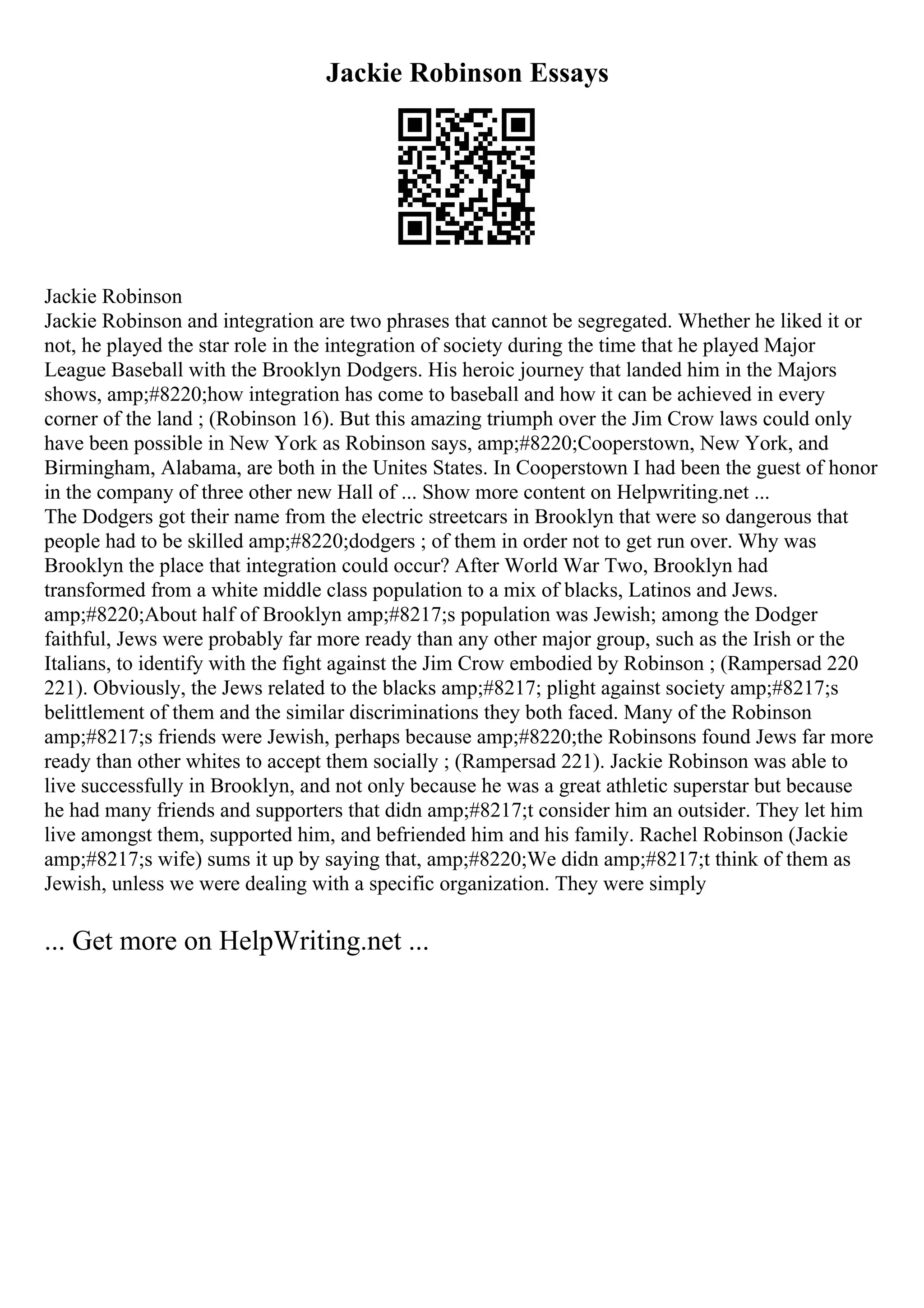 Jackie Robinson Essays
Jackie Robinson
Jackie Robinson and integration are two phrases that cannot be segregated. Whether he liked it or
not, he played the star role in the integration of society during the time that he played Major
League Baseball with the Brooklyn Dodgers. His heroic journey that landed him in the Majors
shows, amp;#8220;how integration has come to baseball and how it can be achieved in every
corner of the land ; (Robinson 16). But this amazing triumph over the Jim Crow laws could only
have been possible in New York as Robinson says, amp;#8220;Cooperstown, New York, and
Birmingham, Alabama, are both in the Unites States. In Cooperstown I had been the guest of honor
in the company of three other new Hall of ... Show more content on Helpwriting.net ...
The Dodgers got their name from the electric streetcars in Brooklyn that were so dangerous that
people had to be skilled amp;#8220;dodgers ; of them in order not to get run over. Why was
Brooklyn the place that integration could occur? After World War Two, Brooklyn had
transformed from a white middle class population to a mix of blacks, Latinos and Jews.
amp;#8220;About half of Brooklyn amp;#8217;s population was Jewish; among the Dodger
faithful, Jews were probably far more ready than any other major group, such as the Irish or the
Italians, to identify with the fight against the Jim Crow embodied by Robinson ; (Rampersad 220
221). Obviously, the Jews related to the blacks amp;#8217; plight against society amp;#8217;s
belittlement of them and the similar discriminations they both faced. Many of the Robinson
amp;#8217;s friends were Jewish, perhaps because amp;#8220;the Robinsons found Jews far more
ready than other whites to accept them socially ; (Rampersad 221). Jackie Robinson was able to
live successfully in Brooklyn, and not only because he was a great athletic superstar but because
he had many friends and supporters that didn amp;#8217;t consider him an outsider. They let him
live amongst them, supported him, and befriended him and his family. Rachel Robinson (Jackie
amp;#8217;s wife) sums it up by saying that, amp;#8220;We didn amp;#8217;t think of them as
Jewish, unless we were dealing with a specific organization. They were simply
... Get more on HelpWriting.net ...
 