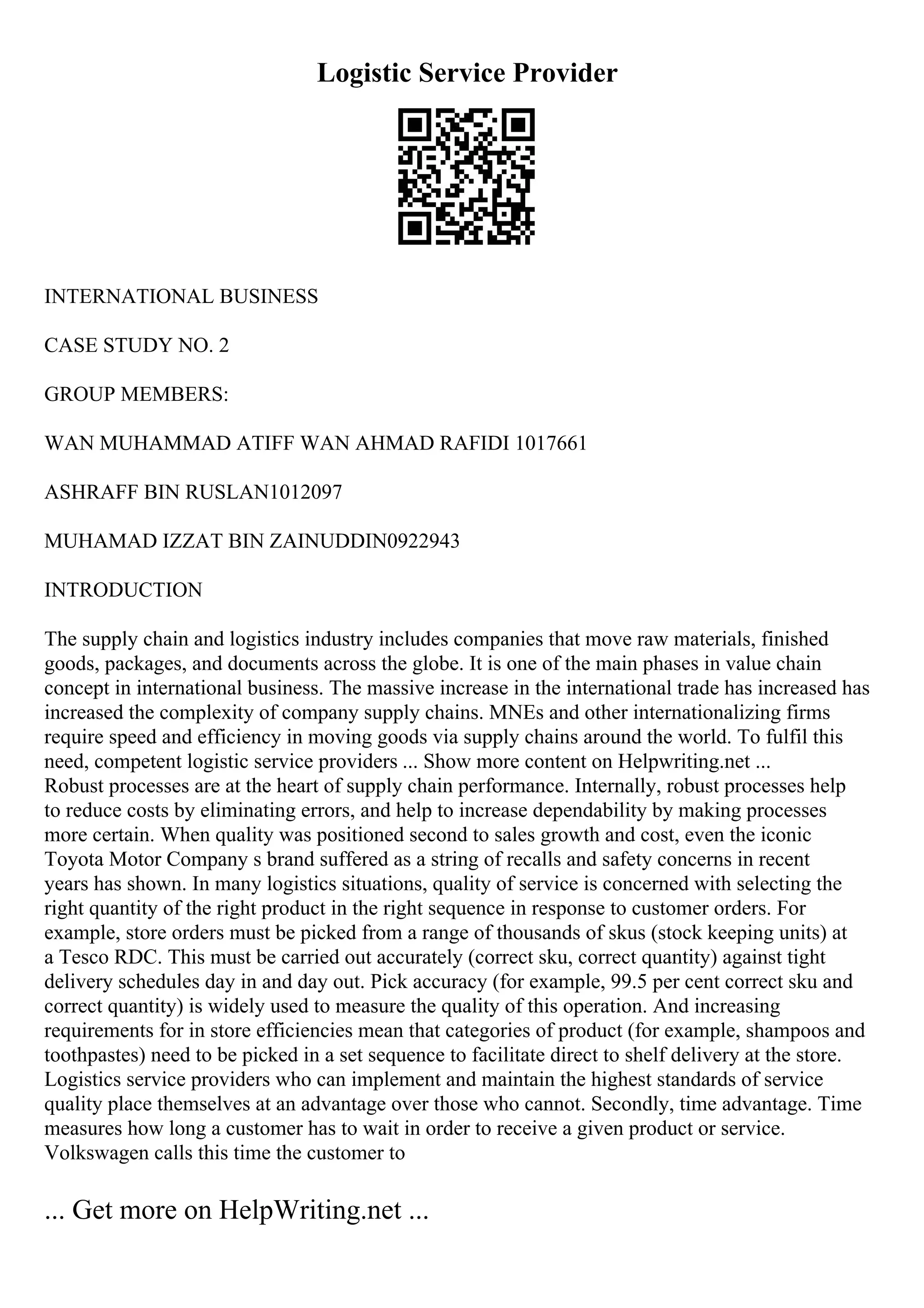 Logistic Service Provider
INTERNATIONAL BUSINESS
CASE STUDY NO. 2
GROUP MEMBERS:
WAN MUHAMMAD ATIFF WAN AHMAD RAFIDI 1017661
ASHRAFF BIN RUSLAN1012097
MUHAMAD IZZAT BIN ZAINUDDIN0922943
INTRODUCTION
The supply chain and logistics industry includes companies that move raw materials, finished
goods, packages, and documents across the globe. It is one of the main phases in value chain
concept in international business. The massive increase in the international trade has increased has
increased the complexity of company supply chains. MNEs and other internationalizing firms
require speed and efficiency in moving goods via supply chains around the world. To fulfil this
need, competent logistic service providers ... Show more content on Helpwriting.net ...
Robust processes are at the heart of supply chain performance. Internally, robust processes help
to reduce costs by eliminating errors, and help to increase dependability by making processes
more certain. When quality was positioned second to sales growth and cost, even the iconic
Toyota Motor Company s brand suffered as a string of recalls and safety concerns in recent
years has shown. In many logistics situations, quality of service is concerned with selecting the
right quantity of the right product in the right sequence in response to customer orders. For
example, store orders must be picked from a range of thousands of skus (stock keeping units) at
a Tesco RDC. This must be carried out accurately (correct sku, correct quantity) against tight
delivery schedules day in and day out. Pick accuracy (for example, 99.5 per cent correct sku and
correct quantity) is widely used to measure the quality of this operation. And increasing
requirements for in store efficiencies mean that categories of product (for example, shampoos and
toothpastes) need to be picked in a set sequence to facilitate direct to shelf delivery at the store.
Logistics service providers who can implement and maintain the highest standards of service
quality place themselves at an advantage over those who cannot. Secondly, time advantage. Time
measures how long a customer has to wait in order to receive a given product or service.
Volkswagen calls this time the customer to
... Get more on HelpWriting.net ...
 